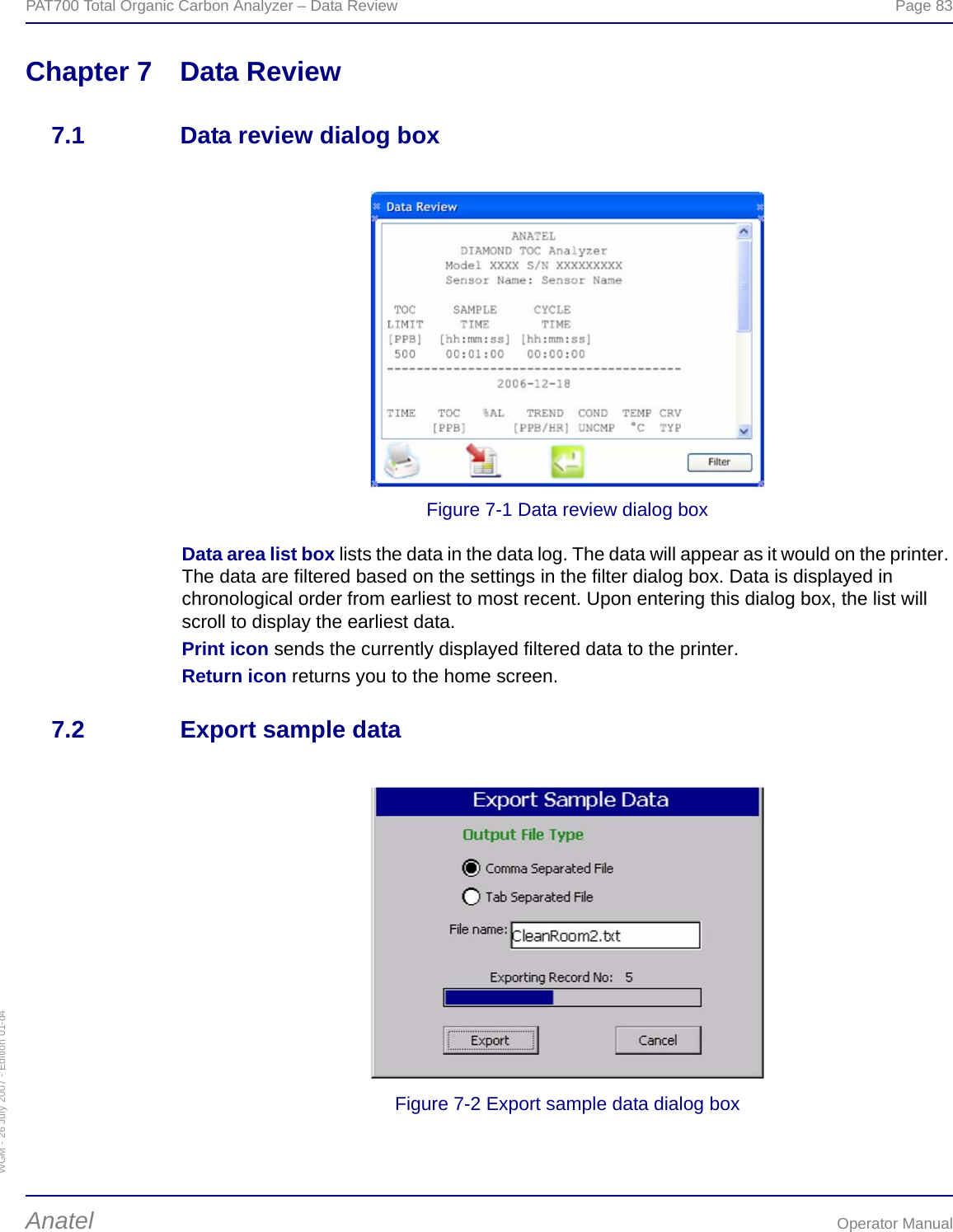 WGM - 26 July 2007 - Edition 01-d4PAT700 Total Organic Carbon Analyzer – Data Review  Page 83Anatel Operator ManualChapter 7 Data Review7.1 Data review dialog boxFigure 7-1 Data review dialog boxData area list box lists the data in the data log. The data will appear as it would on the printer. The data are filtered based on the settings in the filter dialog box. Data is displayed in chronological order from earliest to most recent. Upon entering this dialog box, the list will scroll to display the earliest data.Print icon sends the currently displayed filtered data to the printer.Return icon returns you to the home screen.7.2 Export sample dataFigure 7-2 Export sample data dialog box