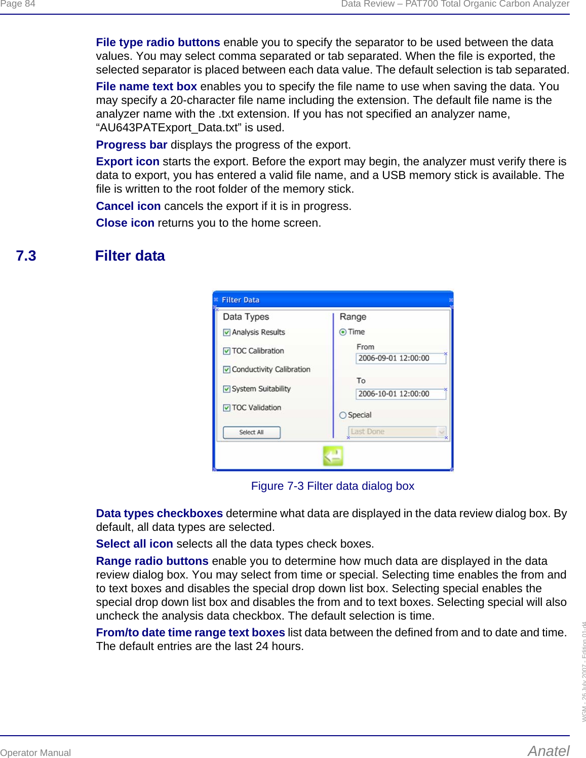 Page 84  Data Review – PAT700 Total Organic Carbon AnalyzerOperator Manual AnatelWGM - 26 July 2007 - Edition 01-d4File type radio buttons enable you to specify the separator to be used between the data values. You may select comma separated or tab separated. When the file is exported, the selected separator is placed between each data value. The default selection is tab separated.File name text box enables you to specify the file name to use when saving the data. You may specify a 20-character file name including the extension. The default file name is the analyzer name with the .txt extension. If you has not specified an analyzer name, “AU643PATExport_Data.txt” is used.Progress bar displays the progress of the export.Export icon starts the export. Before the export may begin, the analyzer must verify there is data to export, you has entered a valid file name, and a USB memory stick is available. The file is written to the root folder of the memory stick.Cancel icon cancels the export if it is in progress.Close icon returns you to the home screen.7.3 Filter dataFigure 7-3 Filter data dialog boxData types checkboxes determine what data are displayed in the data review dialog box. By default, all data types are selected.Select all icon selects all the data types check boxes.Range radio buttons enable you to determine how much data are displayed in the data review dialog box. You may select from time or special. Selecting time enables the from and to text boxes and disables the special drop down list box. Selecting special enables the special drop down list box and disables the from and to text boxes. Selecting special will also uncheck the analysis data checkbox. The default selection is time.From/to date time range text boxes list data between the defined from and to date and time. The default entries are the last 24 hours.