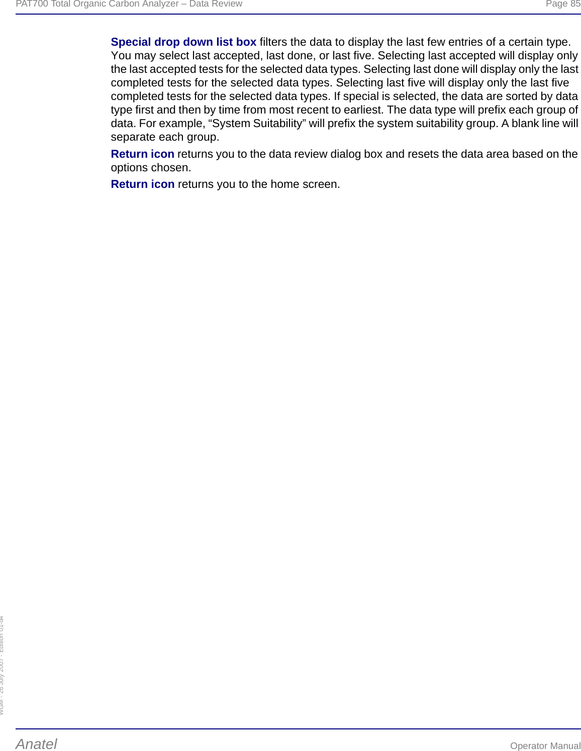 WGM - 26 July 2007 - Edition 01-d4PAT700 Total Organic Carbon Analyzer – Data Review  Page 85Anatel Operator ManualSpecial drop down list box filters the data to display the last few entries of a certain type. You may select last accepted, last done, or last five. Selecting last accepted will display only the last accepted tests for the selected data types. Selecting last done will display only the last completed tests for the selected data types. Selecting last five will display only the last five completed tests for the selected data types. If special is selected, the data are sorted by data type first and then by time from most recent to earliest. The data type will prefix each group of data. For example, “System Suitability” will prefix the system suitability group. A blank line will separate each group.Return icon returns you to the data review dialog box and resets the data area based on the options chosen.Return icon returns you to the home screen.