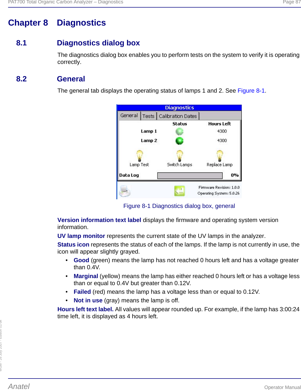 WGM - 26 July 2007 - Edition 01-d4PAT700 Total Organic Carbon Analyzer – Diagnostics  Page 87Anatel Operator ManualChapter 8 Diagnostics8.1 Diagnostics dialog boxThe diagnostics dialog box enables you to perform tests on the system to verify it is operating correctly.8.2 GeneralThe general tab displays the operating status of lamps 1 and 2. See Figure 8-1.Figure 8-1 Diagnostics dialog box, generalVersion information text label displays the firmware and operating system version information.UV lamp monitor represents the current state of the UV lamps in the analyzer.Status icon represents the status of each of the lamps. If the lamp is not currently in use, the icon will appear slightly grayed.•Good (green) means the lamp has not reached 0 hours left and has a voltage greater than 0.4V.•Marginal (yellow) means the lamp has either reached 0 hours left or has a voltage less than or equal to 0.4V but greater than 0.12V.•Failed (red) means the lamp has a voltage less than or equal to 0.12V.•Not in use (gray) means the lamp is off.Hours left text label. All values will appear rounded up. For example, if the lamp has 3:00:24 time left, it is displayed as 4 hours left.