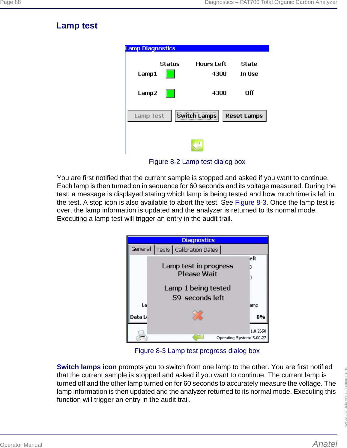 Page 88  Diagnostics – PAT700 Total Organic Carbon AnalyzerOperator Manual AnatelWGM - 26 July 2007 - Edition 01-d4Lamp testFigure 8-2 Lamp test dialog boxYou are first notified that the current sample is stopped and asked if you want to continue. Each lamp is then turned on in sequence for 60 seconds and its voltage measured. During the test, a message is displayed stating which lamp is being tested and how much time is left in the test. A stop icon is also available to abort the test. See Figure 8-3. Once the lamp test is over, the lamp information is updated and the analyzer is returned to its normal mode. Executing a lamp test will trigger an entry in the audit trail.Figure 8-3 Lamp test progress dialog boxSwitch lamps icon prompts you to switch from one lamp to the other. You are first notified that the current sample is stopped and asked if you want to continue. The current lamp is turned off and the other lamp turned on for 60 seconds to accurately measure the voltage. The lamp information is then updated and the analyzer returned to its normal mode. Executing this function will trigger an entry in the audit trail.