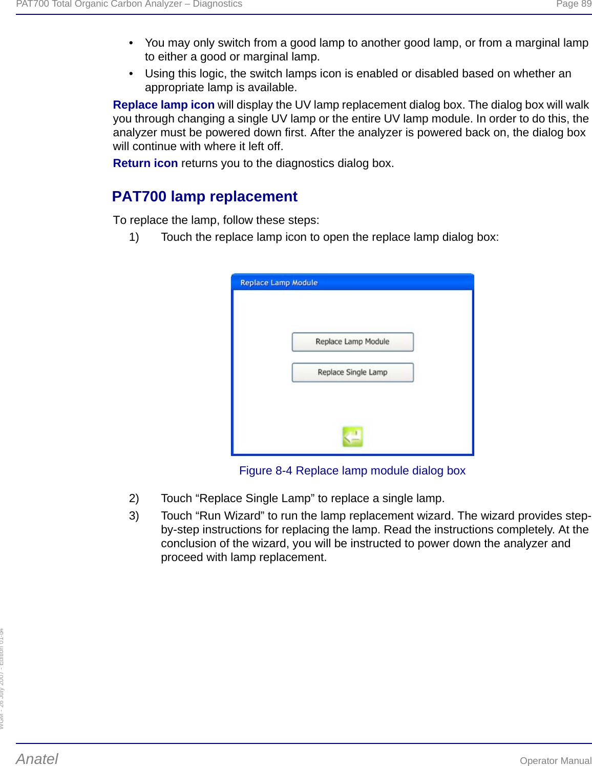 WGM - 26 July 2007 - Edition 01-d4PAT700 Total Organic Carbon Analyzer – Diagnostics  Page 89Anatel Operator Manual• You may only switch from a good lamp to another good lamp, or from a marginal lamp to either a good or marginal lamp.• Using this logic, the switch lamps icon is enabled or disabled based on whether an appropriate lamp is available.Replace lamp icon will display the UV lamp replacement dialog box. The dialog box will walk you through changing a single UV lamp or the entire UV lamp module. In order to do this, the analyzer must be powered down first. After the analyzer is powered back on, the dialog box will continue with where it left off.Return icon returns you to the diagnostics dialog box.PAT700 lamp replacementTo replace the lamp, follow these steps:1) Touch the replace lamp icon to open the replace lamp dialog box:Figure 8-4 Replace lamp module dialog box2) Touch “Replace Single Lamp” to replace a single lamp.3) Touch “Run Wizard” to run the lamp replacement wizard. The wizard provides step-by-step instructions for replacing the lamp. Read the instructions completely. At the conclusion of the wizard, you will be instructed to power down the analyzer and proceed with lamp replacement.