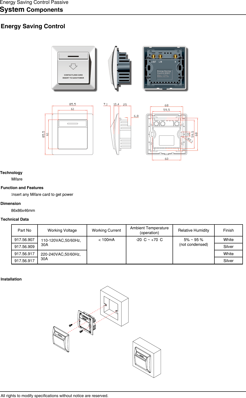 System ComponentsEnergy Saving ControlAll rights to modify specications without notice are reserved.Function and FeaturesInsert any Mifare card to get powerTechnical DataInstallationTechnologyMifareDimension86x86x46mmPart No Working Voltage Working Current Ambient Temperature(operation) Relative Humidity Finish917.56.907 &lt; 100mA -20°C ~ +70°C 5% ~ 95 % (not condensed)White917.56.909 Silver917.56.917 White917.56.917 Silver110-120VAC,50/60Hz,30A220-240VAC,50/60Hz,30AEnergy Saving Control Passive