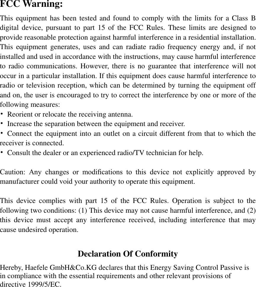 FCC Warning: This equipment has been tested and found to comply with the limits for a Class B digital  device,  pursuant  to  part  15  of  the  FCC  Rules.  These  limits  are  designed  to provide reasonable protection against harmful interference in a residential installation. This  equipment  generates,  uses  and  can  radiate  radio  frequency  energy and,  if  not installed and used in accordance with the instructions, may cause harmful interference to  radio  communications. However, there is  no guarantee  that  interference  will  not occur in a particular installation. If this equipment does cause harmful interference to radio or television reception, which can be determined by turning the equipment off and on, the user is encouraged to try to correct the interference by one or more of the following measures: •  Reorient or relocate the receiving antenna. •  Increase the separation between the equipment and receiver. •  Connect the equipment into an outlet on a circuit different from that to which the receiver is connected. •  Consult the dealer or an experienced radio/TV technician for help.  Caution:  Any  changes  or  modiﬁcations  to  this  device  not  explicitly  approved  by manufacturer could void your authority to operate this equipment.  This  device  complies  with  part  15  of  the  FCC  Rules.  Operation  is  subject  to  the following two conditions: (1) This device may not cause harmful interference, and (2) this  device  must  accept  any  interference  received,  including  interference  that  may cause undesired operation.  Declaration Of Conformity Hereby, Haefele GmbH&amp;Co.KG declares that this Energy Saving Control Passive is in compliance with the essential requirements and other relevant provisions of directive 1999/5/EC.  