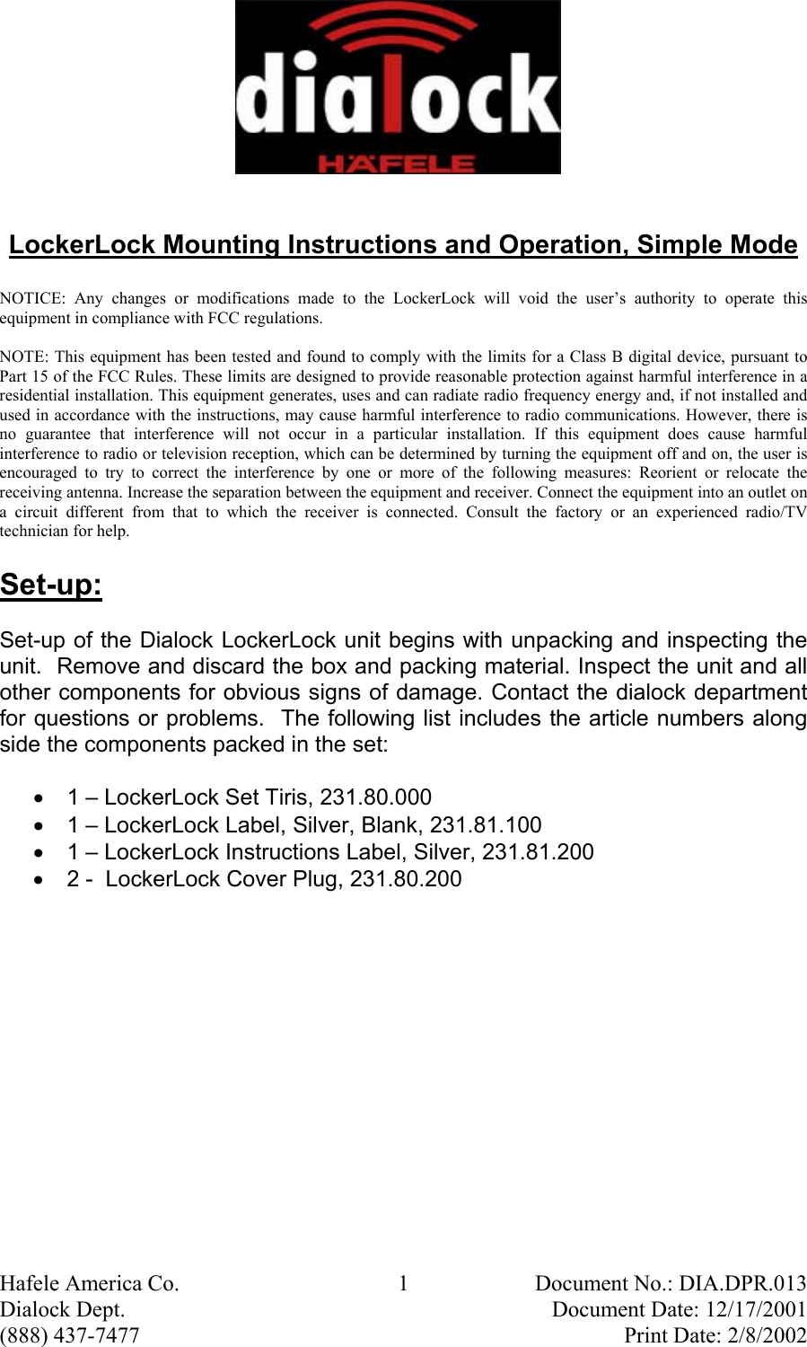  Hafele America Co.  1  Document No.: DIA.DPR.013 Dialock Dept.    Document Date: 12/17/2001 (888) 437-7477    Print Date: 2/8/2002  LockerLock Mounting Instructions and Operation, Simple Mode  NOTICE: Any changes or modifications made to the LockerLock will void the user’s authority to operate this equipment in compliance with FCC regulations.  NOTE: This equipment has been tested and found to comply with the limits for a Class B digital device, pursuant to Part 15 of the FCC Rules. These limits are designed to provide reasonable protection against harmful interference in a residential installation. This equipment generates, uses and can radiate radio frequency energy and, if not installed and used in accordance with the instructions, may cause harmful interference to radio communications. However, there is no guarantee that interference will not occur in a particular installation. If this equipment does cause harmful interference to radio or television reception, which can be determined by turning the equipment off and on, the user is encouraged to try to correct the interference by one or more of the following measures: Reorient or relocate the receiving antenna. Increase the separation between the equipment and receiver. Connect the equipment into an outlet on a circuit different from that to which the receiver is connected. Consult the factory or an experienced radio/TV technician for help. Set-up: Set-up of the Dialock LockerLock unit begins with unpacking and inspecting the unit.  Remove and discard the box and packing material. Inspect the unit and all other components for obvious signs of damage. Contact the dialock department for questions or problems.  The following list includes the article numbers along side the components packed in the set: •  1 – LockerLock Set Tiris, 231.80.000 •  1 – LockerLock Label, Silver, Blank, 231.81.100 •  1 – LockerLock Instructions Label, Silver, 231.81.200 •  2 -  LockerLock Cover Plug, 231.80.200 