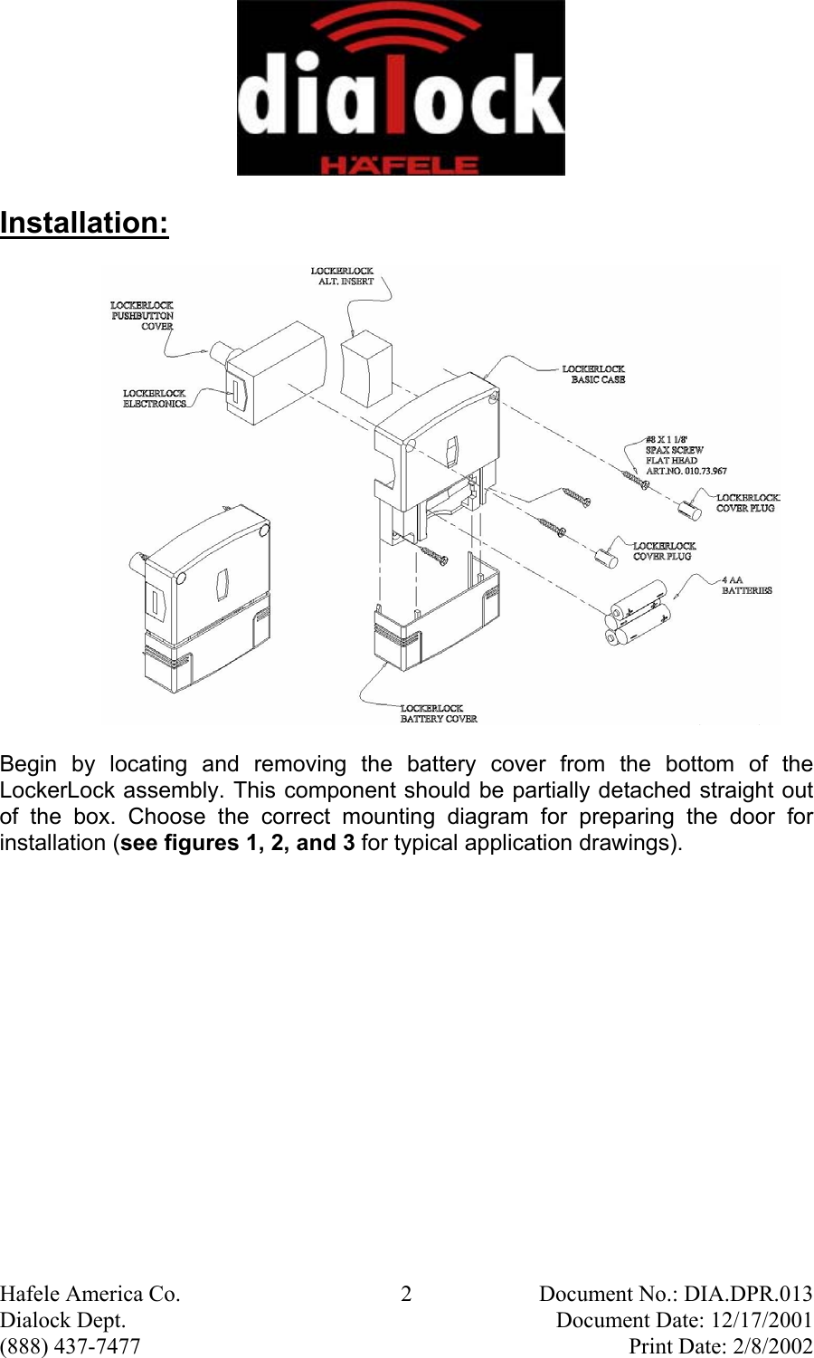  Hafele America Co.  2  Document No.: DIA.DPR.013 Dialock Dept.    Document Date: 12/17/2001 (888) 437-7477    Print Date: 2/8/2002 Installation:                     Begin by locating and removing the battery cover from the bottom of the LockerLock assembly. This component should be partially detached straight out of the box. Choose the correct mounting diagram for preparing the door for installation (see figures 1, 2, and 3 for typical application drawings). 