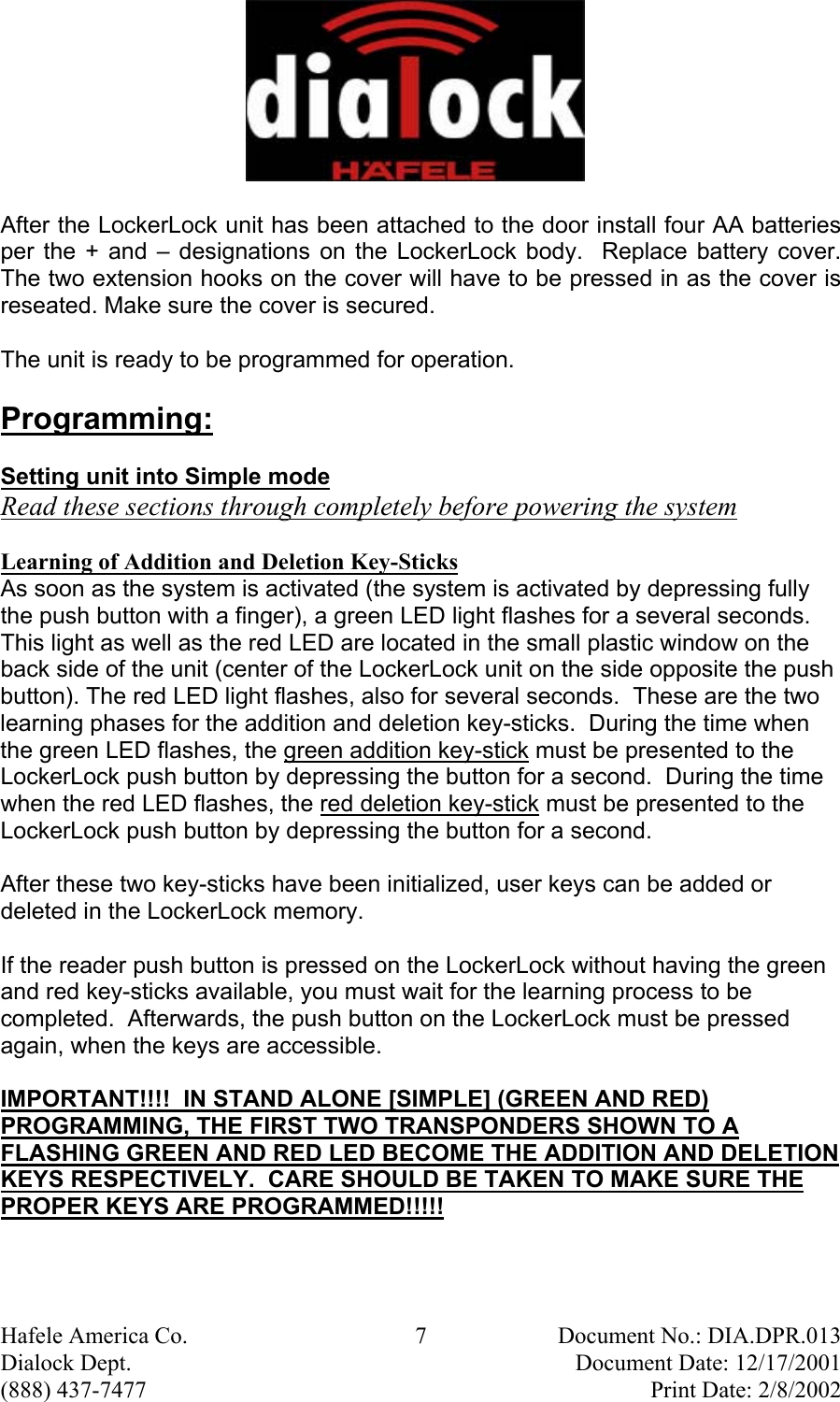  Hafele America Co.  7  Document No.: DIA.DPR.013 Dialock Dept.    Document Date: 12/17/2001 (888) 437-7477    Print Date: 2/8/2002 After the LockerLock unit has been attached to the door install four AA batteries per the + and – designations on the LockerLock body.  Replace battery cover. The two extension hooks on the cover will have to be pressed in as the cover is reseated. Make sure the cover is secured. The unit is ready to be programmed for operation. Programming: Setting unit into Simple mode Read these sections through completely before powering the system  Learning of Addition and Deletion Key-Sticks As soon as the system is activated (the system is activated by depressing fully the push button with a finger), a green LED light flashes for a several seconds.  This light as well as the red LED are located in the small plastic window on the back side of the unit (center of the LockerLock unit on the side opposite the push button). The red LED light flashes, also for several seconds.  These are the two learning phases for the addition and deletion key-sticks.  During the time when the green LED flashes, the green addition key-stick must be presented to the LockerLock push button by depressing the button for a second.  During the time when the red LED flashes, the red deletion key-stick must be presented to the LockerLock push button by depressing the button for a second.  After these two key-sticks have been initialized, user keys can be added or deleted in the LockerLock memory.  If the reader push button is pressed on the LockerLock without having the green and red key-sticks available, you must wait for the learning process to be completed.  Afterwards, the push button on the LockerLock must be pressed again, when the keys are accessible.    IMPORTANT!!!!  IN STAND ALONE [SIMPLE] (GREEN AND RED) PROGRAMMING, THE FIRST TWO TRANSPONDERS SHOWN TO A FLASHING GREEN AND RED LED BECOME THE ADDITION AND DELETION KEYS RESPECTIVELY.  CARE SHOULD BE TAKEN TO MAKE SURE THE PROPER KEYS ARE PROGRAMMED!!!!!   