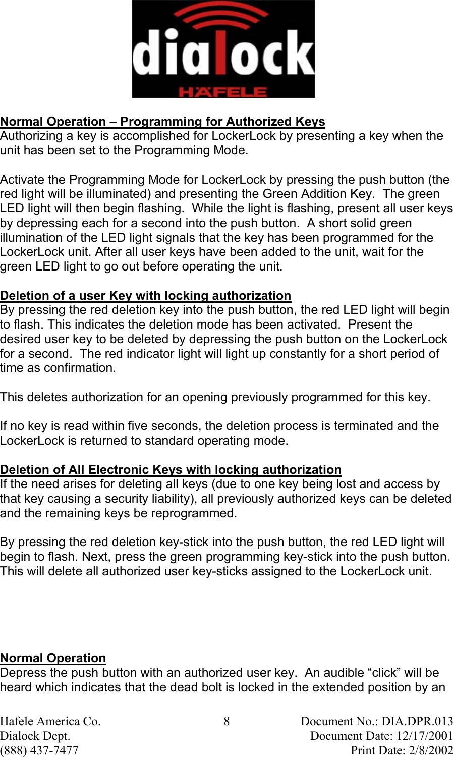  Hafele America Co.  8  Document No.: DIA.DPR.013 Dialock Dept.    Document Date: 12/17/2001 (888) 437-7477    Print Date: 2/8/2002 Normal Operation – Programming for Authorized Keys Authorizing a key is accomplished for LockerLock by presenting a key when the unit has been set to the Programming Mode.  Activate the Programming Mode for LockerLock by pressing the push button (the red light will be illuminated) and presenting the Green Addition Key.  The green LED light will then begin flashing.  While the light is flashing, present all user keys by depressing each for a second into the push button.  A short solid green illumination of the LED light signals that the key has been programmed for the LockerLock unit. After all user keys have been added to the unit, wait for the green LED light to go out before operating the unit.  Deletion of a user Key with locking authorization By pressing the red deletion key into the push button, the red LED light will begin to flash. This indicates the deletion mode has been activated.  Present the desired user key to be deleted by depressing the push button on the LockerLock for a second.  The red indicator light will light up constantly for a short period of time as confirmation.   This deletes authorization for an opening previously programmed for this key.   If no key is read within five seconds, the deletion process is terminated and the LockerLock is returned to standard operating mode.  Deletion of All Electronic Keys with locking authorization If the need arises for deleting all keys (due to one key being lost and access by that key causing a security liability), all previously authorized keys can be deleted and the remaining keys be reprogrammed.  By pressing the red deletion key-stick into the push button, the red LED light will begin to flash. Next, press the green programming key-stick into the push button. This will delete all authorized user key-sticks assigned to the LockerLock unit.      Normal Operation  Depress the push button with an authorized user key.  An audible “click” will be heard which indicates that the dead bolt is locked in the extended position by an 