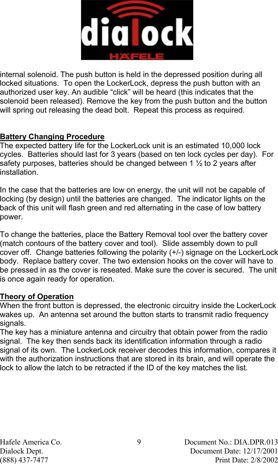  Hafele America Co.  9  Document No.: DIA.DPR.013 Dialock Dept.    Document Date: 12/17/2001 (888) 437-7477    Print Date: 2/8/2002 internal solenoid. The push button is held in the depressed position during all locked situations.  To open the LockerLock, depress the push button with an authorized user key. An audible “click” will be heard (this indicates that the solenoid been released). Remove the key from the push button and the button will spring out releasing the dead bolt.  Repeat this process as required.   Battery Changing Procedure The expected battery life for the LockerLock unit is an estimated 10,000 lock cycles.  Batteries should last for 3 years (based on ten lock cycles per day).  For safety purposes, batteries should be changed between 1 ½ to 2 years after installation.   In the case that the batteries are low on energy, the unit will not be capable of locking (by design) until the batteries are changed.  The indicator lights on the back of this unit will flash green and red alternating in the case of low battery power.  To change the batteries, place the Battery Removal tool over the battery cover (match contours of the battery cover and tool).  Slide assembly down to pull cover off.  Change batteries following the polarity (+/-) signage on the LockerLock body.  Replace battery cover. The two extension hooks on the cover will have to be pressed in as the cover is reseated. Make sure the cover is secured.  The unit is once again ready for operation.  Theory of Operation When the front button is depressed, the electronic circuitry inside the LockerLock wakes up.  An antenna set around the button starts to transmit radio frequency signals. The key has a miniature antenna and circuitry that obtain power from the radio signal.  The key then sends back its identification information through a radio signal of its own.  The LockerLock receiver decodes this information, compares it with the authorization instructions that are stored in its brain, and will operate the lock to allow the latch to be retracted if the ID of the key matches the list. 