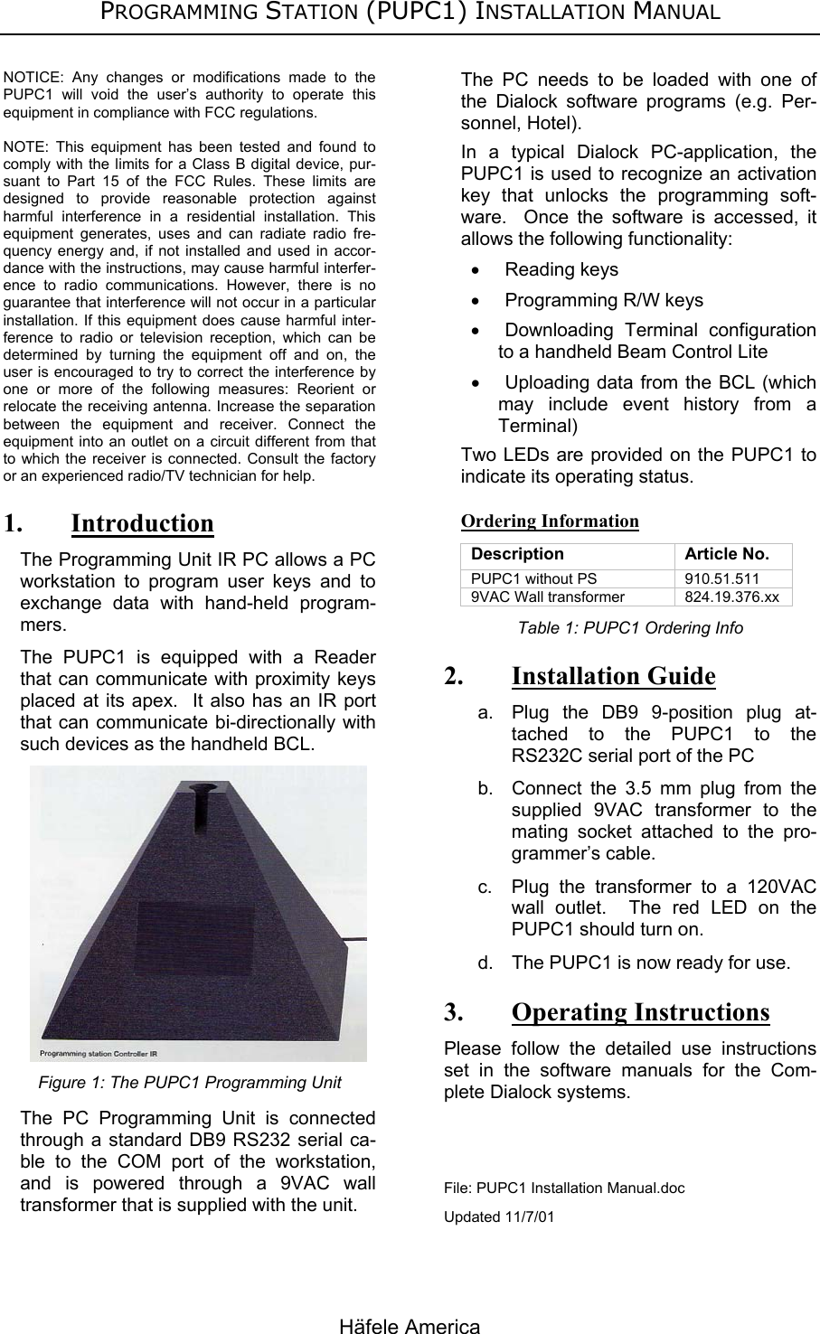 PROGRAMMING STATION (PUPC1) INSTALLATION MANUAL Häfele America NOTICE: Any changes or modifications made to the PUPC1 will void the user’s authority to operate this equipment in compliance with FCC regulations.  NOTE: This equipment has been tested and found to comply with the limits for a Class B digital device, pur-suant to Part 15 of the FCC Rules. These limits are designed to provide reasonable protection against harmful interference in a residential installation. This equipment generates, uses and can radiate radio fre-quency energy and, if not installed and used in accor-dance with the instructions, may cause harmful interfer-ence to radio communications. However, there is no guarantee that interference will not occur in a particular installation. If this equipment does cause harmful inter-ference to radio or television reception, which can be determined by turning the equipment off and on, the user is encouraged to try to correct the interference by one or more of the following measures: Reorient or relocate the receiving antenna. Increase the separation between the equipment and receiver. Connect the equipment into an outlet on a circuit different from that to which the receiver is connected. Consult the factory or an experienced radio/TV technician for help. 1. Introduction The Programming Unit IR PC allows a PC workstation to program user keys and to exchange data with hand-held program-mers.   The PUPC1 is equipped with a Reader that can communicate with proximity keys placed at its apex.  It also has an IR port that can communicate bi-directionally with such devices as the handheld BCL.  Figure 1: The PUPC1 Programming Unit The PC Programming Unit is connected through a standard DB9 RS232 serial ca-ble to the COM port of the workstation, and is powered through a 9VAC wall transformer that is supplied with the unit. The PC needs to be loaded with one of the Dialock software programs (e.g. Per-sonnel, Hotel). In a typical Dialock PC-application, the PUPC1 is used to recognize an activation key that unlocks the programming soft-ware.  Once the software is accessed, it allows the following functionality: • Reading keys •  Programming R/W keys • Downloading Terminal configuration to a handheld Beam Control Lite •  Uploading data from the BCL (which may include event history from a Terminal) Two LEDs are provided on the PUPC1 to indicate its operating status. Ordering Information Description Article No. PUPC1 without PS  910.51.511 9VAC Wall transformer   824.19.376.xx Table 1: PUPC1 Ordering Info 2. Installation Guide a.  Plug the DB9 9-position plug at-tached to the PUPC1 to the RS232C serial port of the PC b.  Connect the 3.5 mm plug from the supplied 9VAC transformer to the mating socket attached to the pro-grammer’s cable. c.  Plug the transformer to a 120VAC wall outlet.  The red LED on the PUPC1 should turn on. d.  The PUPC1 is now ready for use. 3. Operating Instructions Please follow the detailed use instructions set in the software manuals for the Com-plete Dialock systems.   File: PUPC1 Installation Manual.doc Updated 11/7/01  