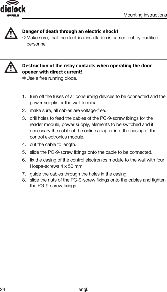 Mounting instructions24 engl.Danger of death through an electric shock!ØMake sure, that the electrical installation is carried out by qualifiedpersonnel.Destruction of the relay contacts when operating the dooropener with direct current!ØUse a free running diode.1. turn off the fuses of all consuming devices to be connected and thepower supply for the wall terminal!2. make sure, all cables are voltage-free.3. drill holes to feed the cables of the PG-9-screw fixings for thereader module, power supply, elements to be switched and ifnecessary the cable of the online adapter into the casing of thecontrol electronics module.4. cut the cable to length.5. slide the PG-9-screw fixings onto the cable to be connected.6. fix the casing of the control electronics module to the wall with fourHospa-screws 4 x 50 mm.7. guide the cables through the holes in the casing.8. slide the nuts of the PG-9-screw fixings onto the cables and tightenthe PG-9-screw fixings.