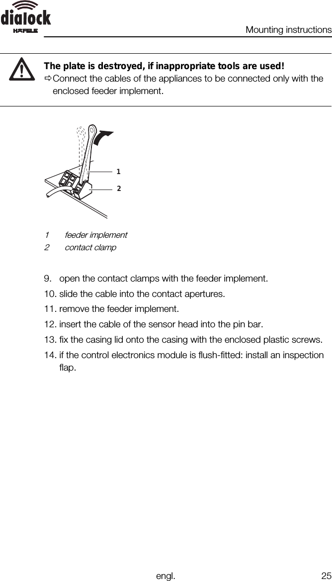 Mounting instructionsengl. 25The plate is destroyed, if inappropriate tools are used!ØConnect the cables of the appliances to be connected only with theenclosed feeder implement.121 feeder implement2 contact clamp9. open the contact clamps with the feeder implement.10. slide the cable into the contact apertures.11. remove the feeder implement.12. insert the cable of the sensor head into the pin bar.13. fix the casing lid onto the casing with the enclosed plastic screws.14. if the control electronics module is flush-fitted: install an inspectionflap.