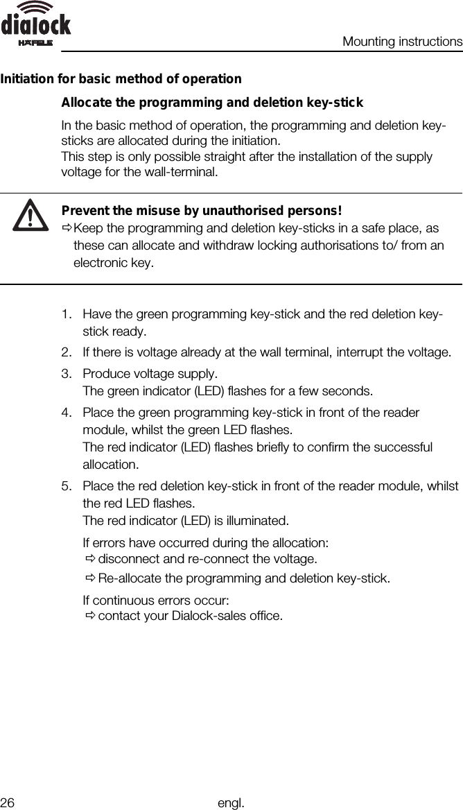 Mounting instructions26 engl.Initiation for basic method of operationAllocate the programming and deletion key-stickIn the basic method of operation, the programming and deletion key-sticks are allocated during the initiation.This step is only possible straight after the installation of the supplyvoltage for the wall-terminal.Prevent the misuse by unauthorised persons!ØKeep the programming and deletion key-sticks in a safe place, asthese can allocate and withdraw locking authorisations to/ from anelectronic key.1. Have the green programming key-stick and the red deletion key-stick ready.2. If there is voltage already at the wall terminal, interrupt the voltage.3. Produce voltage supply.The green indicator (LED) flashes for a few seconds.4. Place the green programming key-stick in front of the readermodule, whilst the green LED flashes.The red indicator (LED) flashes briefly to confirm the successfulallocation.5. Place the red deletion key-stick in front of the reader module, whilstthe red LED flashes.The red indicator (LED) is illuminated.If errors have occurred during the allocation:Ødisconnect and re-connect the voltage.ØRe-allocate the programming and deletion key-stick.If continuous errors occur:Øcontact your Dialock-sales office.