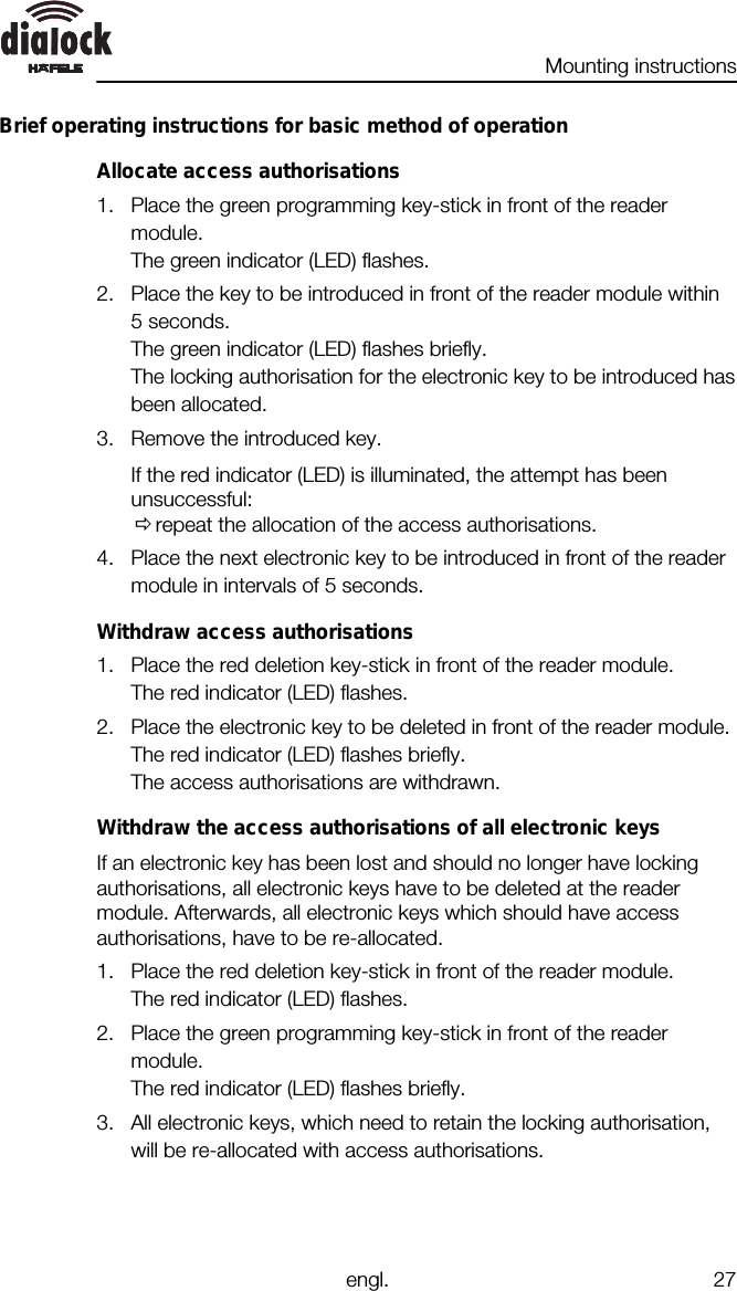 Mounting instructionsengl. 27Brief operating instructions for basic method of operationAllocate access authorisations1. Place the green programming key-stick in front of the readermodule.The green indicator (LED) flashes.2. Place the key to be introduced in front of the reader module within5 seconds.The green indicator (LED) flashes briefly.The locking authorisation for the electronic key to be introduced hasbeen allocated.3. Remove the introduced key.If the red indicator (LED) is illuminated, the attempt has beenunsuccessful:Ørepeat the allocation of the access authorisations.4. Place the next electronic key to be introduced in front of the readermodule in intervals of 5 seconds.Withdraw access authorisations1. Place the red deletion key-stick in front of the reader module.The red indicator (LED) flashes.2. Place the electronic key to be deleted in front of the reader module.The red indicator (LED) flashes briefly.The access authorisations are withdrawn.Withdraw the access authorisations of all electronic keysIf an electronic key has been lost and should no longer have lockingauthorisations, all electronic keys have to be deleted at the readermodule. Afterwards, all electronic keys which should have accessauthorisations, have to be re-allocated.1. Place the red deletion key-stick in front of the reader module.The red indicator (LED) flashes.2. Place the green programming key-stick in front of the readermodule.The red indicator (LED) flashes briefly.3. All electronic keys, which need to retain the locking authorisation,will be re-allocated with access authorisations.