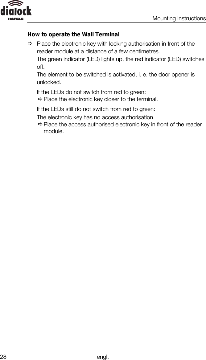 Mounting instructions28 engl.How to operate the Wall TerminalØPlace the electronic key with locking authorisation in front of thereader module at a distance of a few centimetres.The green indicator (LED) lights up, the red indicator (LED) switchesoff.The element to be switched is activated, i. e. the door opener isunlocked.If the LEDs do not switch from red to green:ØPlace the electronic key closer to the terminal.If the LEDs still do not switch from red to green:The electronic key has no access authorisation.ØPlace the access authorised electronic key in front of the readermodule.