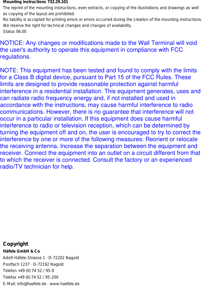 Mounting instructions 732.29.101The reprint of the mounting instructions, even extracts, or copying of the illustrations and drawings as wellas copying of the layout are prohibited.No liability is accepted for printing errors or errors occurred during the creation of the mounting instructions.We reserve the right for technical changes and changes of availability.Status 06.00CopyrightHäfele GmbH &amp; CoAdolf-Häfele-Strasse 1 · D-72202 NagoldPostfach 1237 · D-72192 NagoldTelefon +49 (0) 74 52 / 95-0Telefax +49 (0) 74 52 / 95-200E-Mail: info@haefele.de · www.haefele.deNOTICE: Any changes or modifications made to the Wall Terminal will voidthe user&apos;s authority to operate this equipment in compliance with FCCregulations.NOTE: This equipment has been tested and found to comply with the limitsfor a Class B digital device, pursuant to Part 15 of the FCC Rules. Theselimits are designed to provide reasonable protection against harmfulinterference in a residential installation. This equipment generates, uses andcan radiate radio frequency energy and, if not installed and used inaccordance with the instructions, may cause harmful interference to radiocommunications. However, there is no guarantee that interference will notoccur in a particular installation. If this equipment does cause harmfulinterference to radio or television reception, which can be determined byturning the equipment off and on, the user is encouraged to try to correct theinterference by one or more of the following measures: Reorient or relocatethe receiving antenna. Increase the separation between the equipment andreceiver. Connect the equipment into an outlet on a circuit different from thatto which the receiver is connected. Consult the factory or an experiencedradio/TV technician for help.