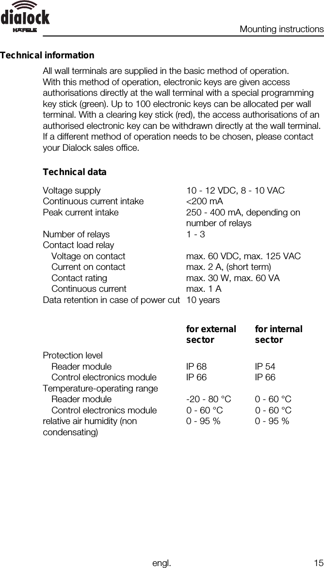 Mounting instructionsengl. 15Technical informationAll wall terminals are supplied in the basic method of operation.With this method of operation, electronic keys are given accessauthorisations directly at the wall terminal with a special programmingkey stick (green). Up to 100 electronic keys can be allocated per wallterminal. With a clearing key stick (red), the access authorisations of anauthorised electronic key can be withdrawn directly at the wall terminal.If a different method of operation needs to be chosen, please contactyour Dialock sales office.Technical dataVoltage supply 10 - 12 VDC, 8 - 10 VACContinuous current intake &lt;200 mAPeak current intake 250 - 400 mA, depending onnumber of relaysNumber of relays 1 - 3Contact load relayVoltage on contact max. 60 VDC, max. 125 VACCurrent on contact max. 2 A, (short term)Contact rating max. 30 W, max. 60 VAContinuous current max. 1 AData retention in case of power cut 10 yearsfor externalsector for internalsectorProtection levelReader module IP 68 IP 54Control electronics module IP 66 IP 66Temperature-operating rangeReader module -20 - 80 °C 0 - 60 °CControl electronics module 0 - 60 °C 0 - 60 °Crelative air humidity (noncondensating)0 - 95 % 0 - 95 %
