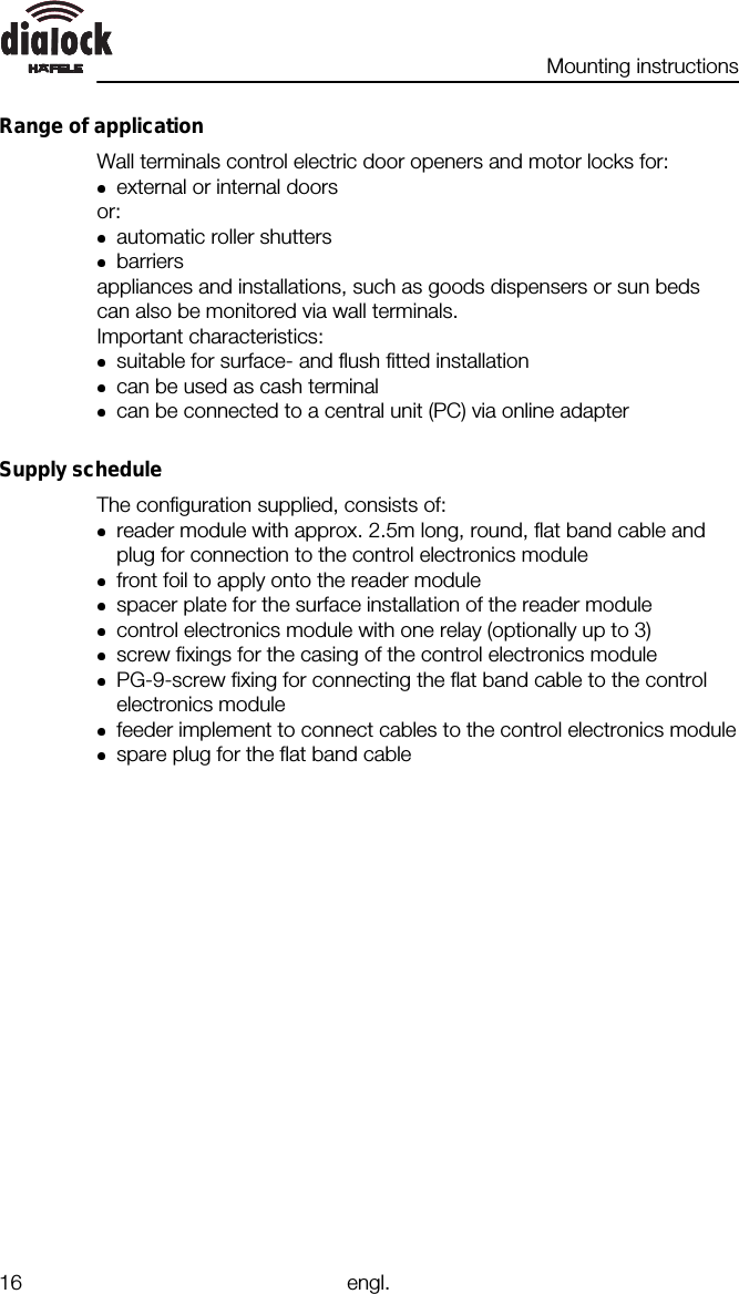 Mounting instructions16 engl.Range of applicationWall terminals control electric door openers and motor locks for:external or internal doorsor:automatic roller shuttersbarriersappliances and installations, such as goods dispensers or sun bedscan also be monitored via wall terminals.Important characteristics:suitable for surface- and flush fitted installationcan be used as cash terminalcan be connected to a central unit (PC) via online adapterSupply scheduleThe configuration supplied, consists of:reader module with approx. 2.5m long, round, flat band cable andplug for connection to the control electronics modulefront foil to apply onto the reader modulespacer plate for the surface installation of the reader modulecontrol electronics module with one relay (optionally up to 3)screw fixings for the casing of the control electronics modulePG-9-screw fixing for connecting the flat band cable to the controlelectronics modulefeeder implement to connect cables to the control electronics modulespare plug for the flat band cable