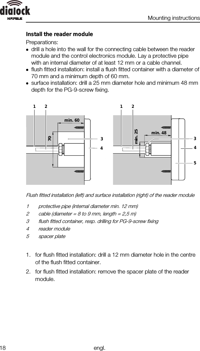 Mounting instructions18 engl.Install the reader modulePreparations:drill a hole into the wall for the connecting cable between the readermodule and the control electronics module. Lay a protective pipewith an internal diameter of at least 12 mm or a cable channel.flush fitted installation: install a flush fitted container with a diameter of70 mm and a minimum depth of 60 mm.surface installation: drill a 25 mm diameter hole and minimum 48 mmdepth for the PG-9-screw fixing.123min. 4845min. 25123min. 60470Flush fitted installation (left) and surface installation (right) of the reader module1 protective pipe (internal diameter min. 12 mm)2 cable (diameter = 8 to 9 mm, length = 2,5 m)3 flush fitted container, resp. drilling for PG-9-screw fixing4 reader module5 spacer plate1. for flush fitted installation: drill a 12 mm diameter hole in the centreof the flush fitted container.2. for flush fitted installation: remove the spacer plate of the readermodule.