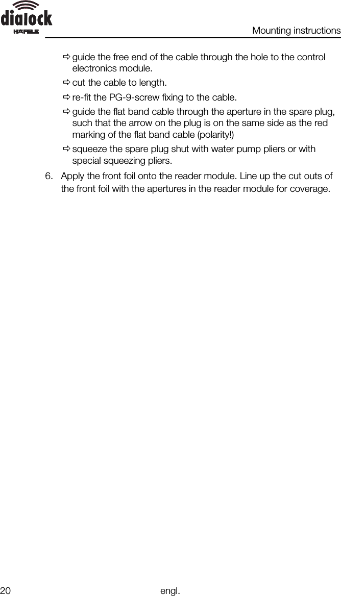 Mounting instructions20 engl.Øguide the free end of the cable through the hole to the controlelectronics module.Øcut the cable to length.Øre-fit the PG-9-screw fixing to the cable.Øguide the flat band cable through the aperture in the spare plug,such that the arrow on the plug is on the same side as the redmarking of the flat band cable (polarity!)Øsqueeze the spare plug shut with water pump pliers or withspecial squeezing pliers.6. Apply the front foil onto the reader module. Line up the cut outs ofthe front foil with the apertures in the reader module for coverage.