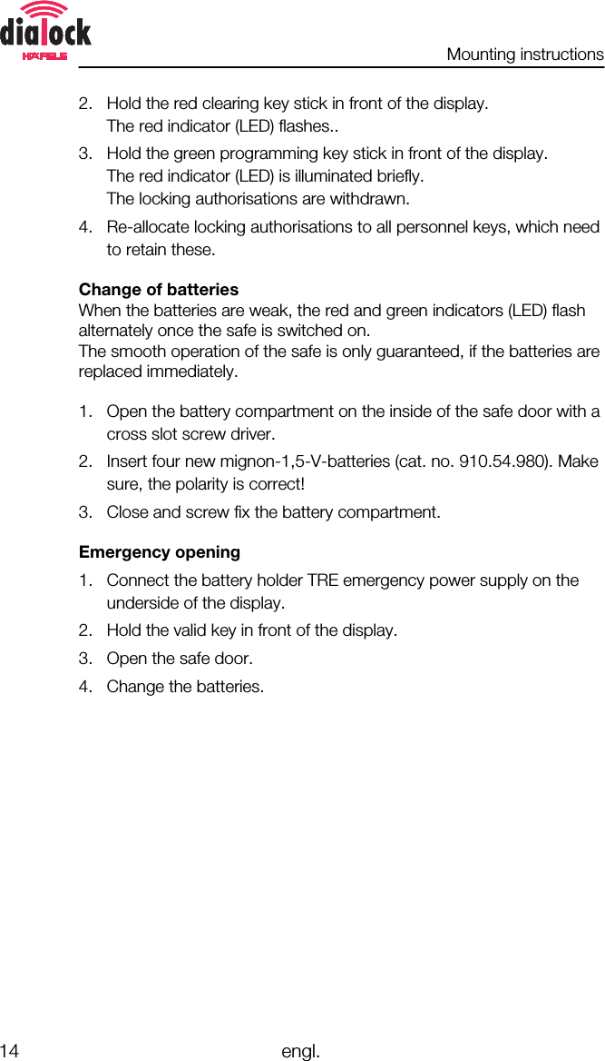 Mounting instructions14 engl.2. Hold the red clearing key stick in front of the display.The red indicator (LED) flashes..3. Hold the green programming key stick in front of the display.The red indicator (LED) is illuminated briefly.The locking authorisations are withdrawn.4. Re-allocate locking authorisations to all personnel keys, which needto retain these.Change of batteriesWhen the batteries are weak, the red and green indicators (LED) flashalternately once the safe is switched on.The smooth operation of the safe is only guaranteed, if the batteries arereplaced immediately.1. Open the battery compartment on the inside of the safe door with across slot screw driver.2. Insert four new mignon-1,5-V-batteries (cat. no. 910.54.980). Makesure, the polarity is correct!3. Close and screw fix the battery compartment.Emergency opening1. Connect the battery holder TRE emergency power supply on theunderside of the display.2. Hold the valid key in front of the display.3. Open the safe door.4. Change the batteries.