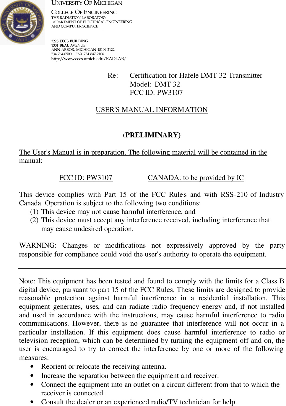            Re: Certification for Hafele DMT 32 Transmitter      Model:  DMT 32      FCC ID: PW3107  USER&apos;S MANUAL INFORMATION   (PRELIMINARY)  The User&apos;s Manual is in preparation. The following material will be contained in the manual:  FCC ID: PW3107    CANADA: to be provided by IC  This device complies with Part 15 of the FCC Rules and with RSS-210 of Industry Canada. Operation is subject to the following two conditions: (1) This device may not cause harmful interference, and (2) This device must accept any interference received, including interference that may cause undesired operation.  WARNING: Changes or modifications not expressively approved by the party responsible for compliance could void the user&apos;s authority to operate the equipment.   Note: This equipment has been tested and found to comply with the limits for a Class B digital device, pursuant to part 15 of the FCC Rules. These limits are designed to provide reasonable protection against harmful interference in a residential installation. This equipment generates, uses, and can radiate radio frequency energy and, if not installed and used in accordance with the instructions, may cause harmful interference to radio communications. However, there is no guarantee that interference will not occur in a particular installation. If this equipment does cause harmful interference to radio or television reception, which can be determined by turning the equipment off and on, the user is encouraged to try to correct the interference by one or more of the following measures: • Reorient or relocate the receiving antenna. • Increase the separation between the equipment and receiver. • Connect the equipment into an outlet on a circuit different from that to which the receiver is connected. • Consult the dealer or an experienced radio/TV technician for help.    