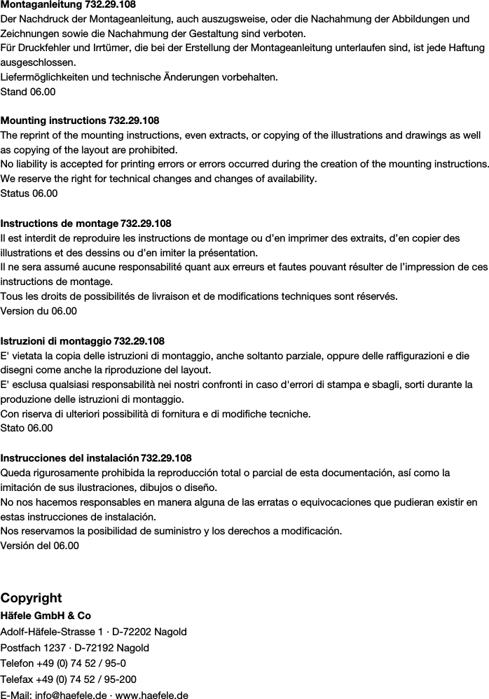Montaganleitung 732.29.108Der Nachdruck der Montageanleitung, auch auszugsweise, oder die Nachahmung der Abbildungen undZeichnungen sowie die Nachahmung der Gestaltung sind verboten.Für Druckfehler und Irrtümer, die bei der Erstellung der Montageanleitung unterlaufen sind, ist jede Haftungausgeschlossen.Liefermöglichkeiten und technische Änderungen vorbehalten.Stand 06.00Mounting instructions 732.29.108The reprint of the mounting instructions, even extracts, or copying of the illustrations and drawings as wellas copying of the layout are prohibited.No liability is accepted for printing errors or errors occurred during the creation of the mounting instructions.We reserve the right for technical changes and changes of availability.Status 06.00Instructions de montage 732.29.108Il est interdit de reproduire les instructions de montage ou d’en imprimer des extraits, d’en copier desillustrations et des dessins ou d’en imiter la présentation.Il ne sera assumé aucune responsabilité quant aux erreurs et fautes pouvant résulter de l’impression de cesinstructions de montage.Tous les droits de possibilités de livraison et de modifications techniques sont réservés.Version du 06.00Istruzioni di montaggio 732.29.108E&apos; vietata la copia delle istruzioni di montaggio, anche soltanto parziale, oppure delle raffigurazioni e diedisegni come anche la riproduzione del layout.E&apos; esclusa qualsiasi responsabilità nei nostri confronti in caso d&apos;errori di stampa e sbagli, sorti durante laproduzione delle istruzioni di montaggio.Con riserva di ulteriori possibilità di fornitura e di modifiche tecniche.Stato 06.00Instrucciones del instalación 732.29.108Queda rigurosamente prohibida la reproducción total o parcial de esta documentación, así como laimitación de sus ilustraciones, dibujos o diseño.No nos hacemos responsables en manera alguna de las erratas o equivocaciones que pudieran existir enestas instrucciones de instalación.Nos reservamos la posibilidad de suministro y los derechos a modificación.Versión del 06.00CopyrightHäfele GmbH &amp; CoAdolf-Häfele-Strasse 1 · D-72202 NagoldPostfach 1237 · D-72192 NagoldTelefon +49 (0) 74 52 / 95-0Telefax +49 (0) 74 52 / 95-200E-Mail: info@haefele.de · www.haefele.de