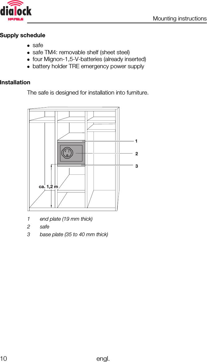 Mounting instructions10 engl.Supply schedulesafesafe TM4: removable shelf (sheet steel)four Mignon-1,5-V-batteries (already inserted)battery holder TRE emergency power supplyInstallationThe safe is designed for installation into furniture.123ca. 1,2 m1 end plate (19 mm thick)2 safe3 base plate (35 to 40 mm thick)