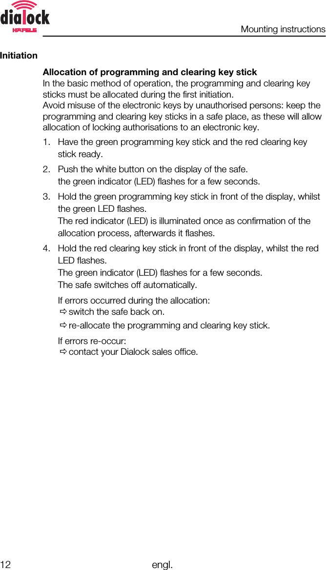 Mounting instructions12 engl.InitiationAllocation of programming and clearing key stickIn the basic method of operation, the programming and clearing keysticks must be allocated during the first initiation.Avoid misuse of the electronic keys by unauthorised persons: keep theprogramming and clearing key sticks in a safe place, as these will allowallocation of locking authorisations to an electronic key.1. Have the green programming key stick and the red clearing keystick ready.2. Push the white button on the display of the safe.the green indicator (LED) flashes for a few seconds.3. Hold the green programming key stick in front of the display, whilstthe green LED flashes.The red indicator (LED) is illuminated once as confirmation of theallocation process, afterwards it flashes.4. Hold the red clearing key stick in front of the display, whilst the redLED flashes.The green indicator (LED) flashes for a few seconds.The safe switches off automatically.If errors occurred during the allocation:Õswitch the safe back on.Õre-allocate the programming and clearing key stick.If errors re-occur:Õcontact your Dialock sales office.