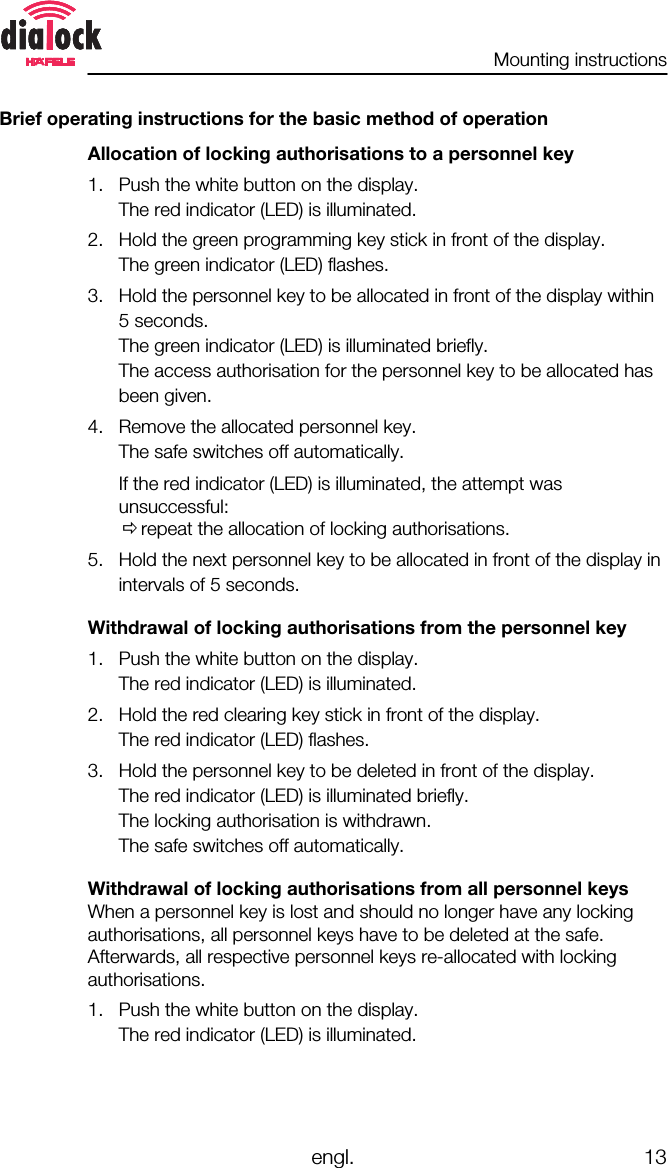 Mounting instructionsengl. 13Brief operating instructions for the basic method of operationAllocation of locking authorisations to a personnel key1. Push the white button on the display.The red indicator (LED) is illuminated.2. Hold the green programming key stick in front of the display.The green indicator (LED) flashes.3. Hold the personnel key to be allocated in front of the display within5 seconds.The green indicator (LED) is illuminated briefly.The access authorisation for the personnel key to be allocated hasbeen given.4. Remove the allocated personnel key.The safe switches off automatically.If the red indicator (LED) is illuminated, the attempt wasunsuccessful:Õrepeat the allocation of locking authorisations.5. Hold the next personnel key to be allocated in front of the display inintervals of 5 seconds.Withdrawal of locking authorisations from the personnel key1. Push the white button on the display.The red indicator (LED) is illuminated.2. Hold the red clearing key stick in front of the display.The red indicator (LED) flashes.3. Hold the personnel key to be deleted in front of the display.The red indicator (LED) is illuminated briefly.The locking authorisation is withdrawn.The safe switches off automatically.Withdrawal of locking authorisations from all personnel keysWhen a personnel key is lost and should no longer have any lockingauthorisations, all personnel keys have to be deleted at the safe.Afterwards, all respective personnel keys re-allocated with lockingauthorisations.1. Push the white button on the display.The red indicator (LED) is illuminated.