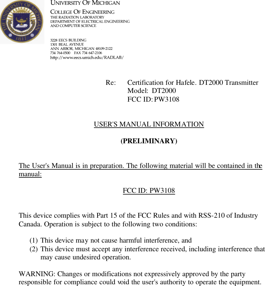             Re: Certification for Hafele. DT2000 Transmitter      Model:  DT2000      FCC ID: PW3108   USER&apos;S MANUAL INFORMATION  (PRELIMINARY)   The User&apos;s Manual is in preparation. The following material will be contained in the manual:  FCC ID: PW3108    This device complies with Part 15 of the FCC Rules and with RSS-210 of Industry Canada. Operation is subject to the following two conditions:  (1) This device may not cause harmful interference, and (2) This device must accept any interference received, including interference that may cause undesired operation.  WARNING: Changes or modifications not expressively approved by the party responsible for compliance could void the user&apos;s authority to operate the equipment.     