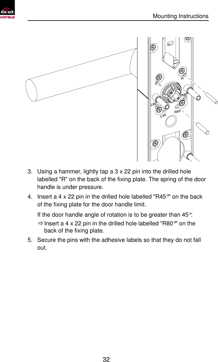      Mounting Instructions   32  R80RLL80R45L45 3. Using a hammer, lightly tap a 3 x 22 pin into the drilled hole labelled &quot;R&quot; on the back of the fixing plate. The spring of the door handle is under pressure. 4. Insert a 4 x 22 pin in the drilled hole labelled &quot;R45°&quot; on the back of the fixing plate for the door handle limit. If the door handle angle of rotation is to be greater than 45°:  Ö Insert a 4 x 22 pin in the drilled hole labelled &quot;R80°&quot; on the back of the fixing plate. 5. Secure the pins with the adhesive labels so that they do not fall out. 