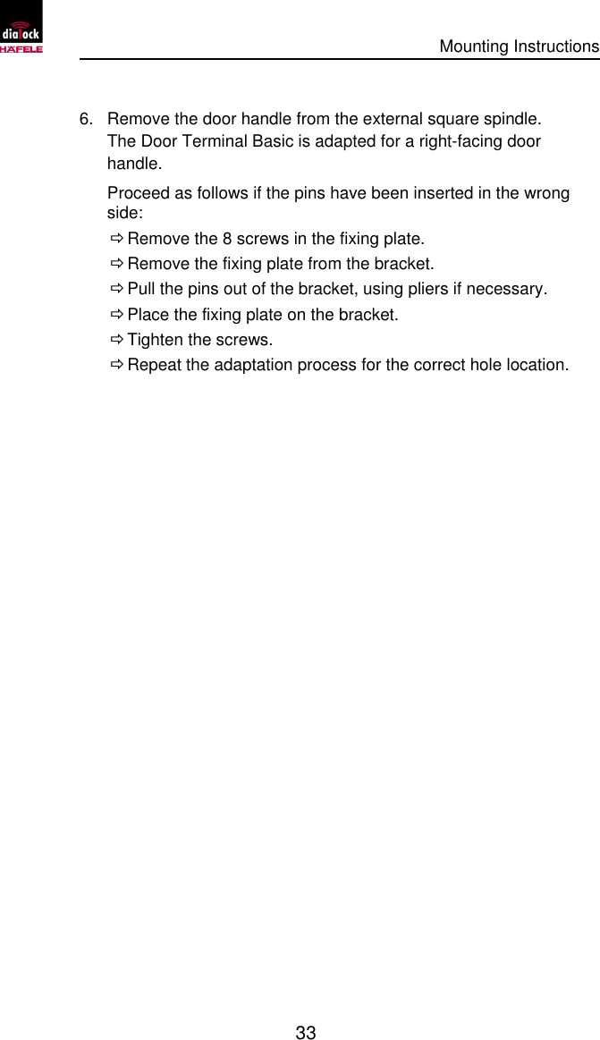      Mounting Instructions   33  6. Remove the door handle from the external square spindle. The Door Terminal Basic is adapted for a right-facing door handle. Proceed as follows if the pins have been inserted in the wrong side:  Ö Remove the 8 screws in the fixing plate.  Ö Remove the fixing plate from the bracket.  Ö Pull the pins out of the bracket, using pliers if necessary.  Ö Place the fixing plate on the bracket.  Ö Tighten the screws.  Ö Repeat the adaptation process for the correct hole location. 