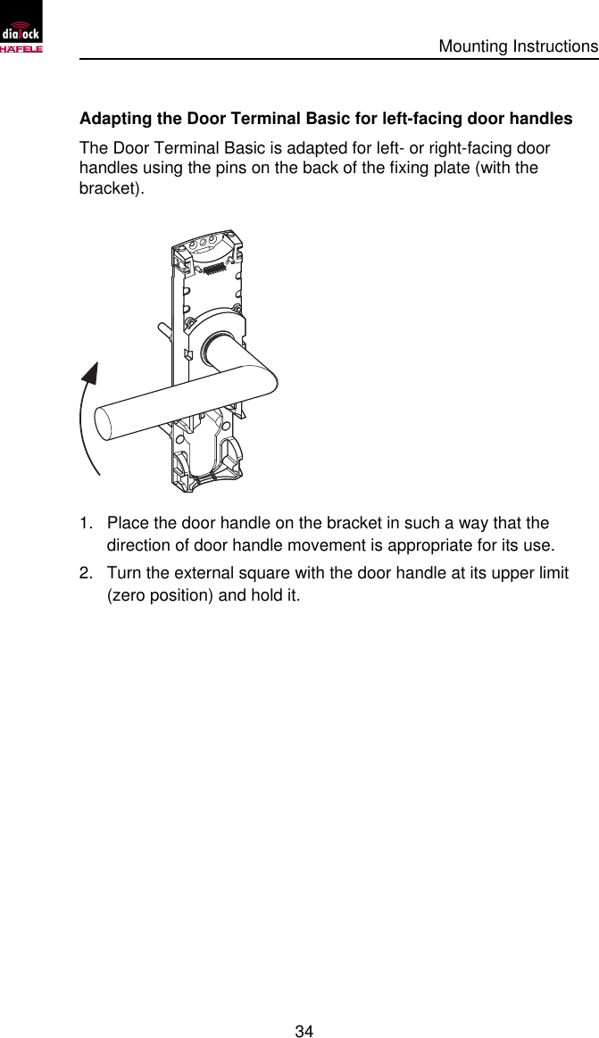      Mounting Instructions   34  Adapting the Door Terminal Basic for left-facing door handles The Door Terminal Basic is adapted for left- or right-facing door handles using the pins on the back of the fixing plate (with the bracket).  1. Place the door handle on the bracket in such a way that the direction of door handle movement is appropriate for its use. 2. Turn the external square with the door handle at its upper limit (zero position) and hold it. 