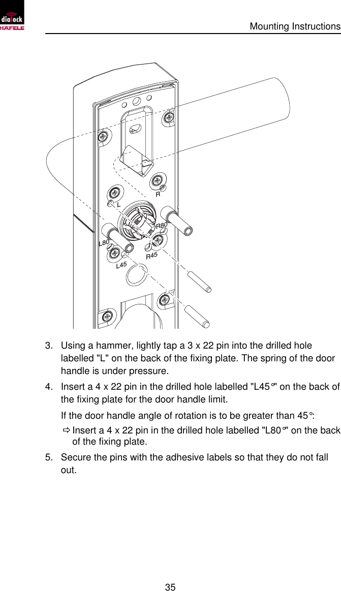      Mounting Instructions   35  RLL80 R80R45L45 3. Using a hammer, lightly tap a 3 x 22 pin into the drilled hole labelled &quot;L&quot; on the back of the fixing plate. The spring of the door handle is under pressure. 4. Insert a 4 x 22 pin in the drilled hole labelled &quot;L45°&quot; on the back of the fixing plate for the door handle limit. If the door handle angle of rotation is to be greater than 45°:  Ö Insert a 4 x 22 pin in the drilled hole labelled &quot;L80°&quot; on the back of the fixing plate. 5. Secure the pins with the adhesive labels so that they do not fall out. 