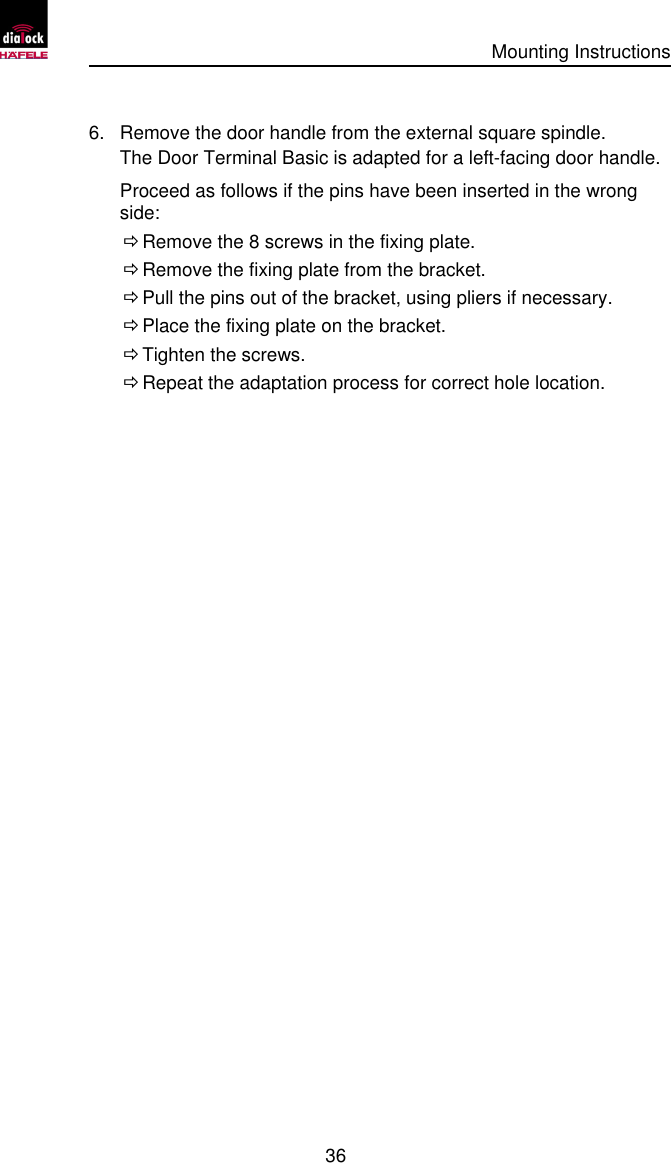      Mounting Instructions   36  6. Remove the door handle from the external square spindle. The Door Terminal Basic is adapted for a left-facing door handle. Proceed as follows if the pins have been inserted in the wrong side:  Ö Remove the 8 screws in the fixing plate.  Ö Remove the fixing plate from the bracket.  Ö Pull the pins out of the bracket, using pliers if necessary.  Ö Place the fixing plate on the bracket.  Ö Tighten the screws.  Ö Repeat the adaptation process for correct hole location. 