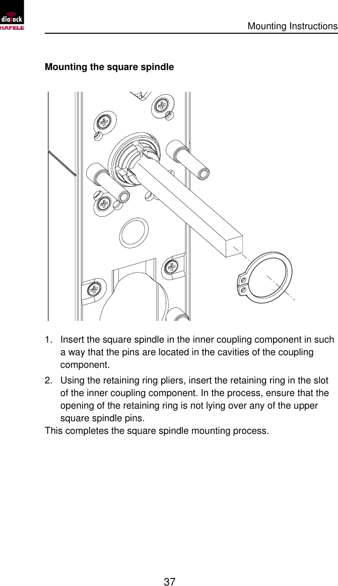      Mounting Instructions   37  Mounting the square spindle  1. Insert the square spindle in the inner coupling component in such a way that the pins are located in the cavities of the coupling component. 2. Using the retaining ring pliers, insert the retaining ring in the slot of the inner coupling component. In the process, ensure that the opening of the retaining ring is not lying over any of the upper square spindle pins.  This completes the square spindle mounting process. 