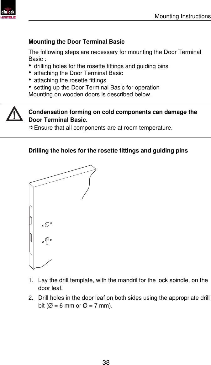      Mounting Instructions   38  Mounting the Door Terminal Basic  The following steps are necessary for mounting the Door Terminal Basic : • drilling holes for the rosette fittings and guiding pins • attaching the Door Terminal Basic  • attaching the rosette fittings • setting up the Door Terminal Basic for operation Mounting on wooden doors is described below.  Condensation forming on cold components can damage the Door Terminal Basic. Ö Ensure that all components are at room temperature.  Drilling the holes for the rosette fittings and guiding pins  1. Lay the drill template, with the mandril for the lock spindle, on the door leaf. 2. Drill holes in the door leaf on both sides using the appropriate drill bit (Ø = 6 mm or Ø = 7 mm). 