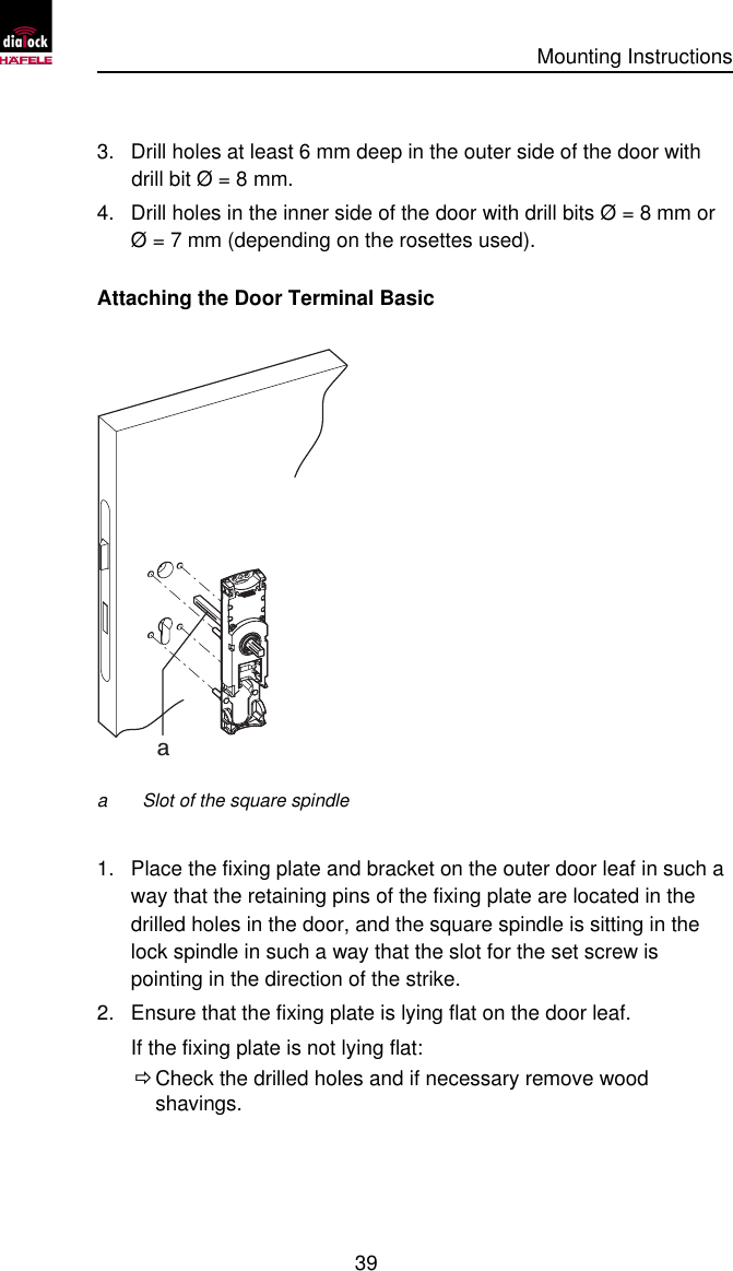      Mounting Instructions   39  3. Drill holes at least 6 mm deep in the outer side of the door with drill bit Ø = 8 mm. 4. Drill holes in the inner side of the door with drill bits Ø = 8 mm or Ø = 7 mm (depending on the rosettes used). Attaching the Door Terminal Basic  a a Slot of the square spindle  1. Place the fixing plate and bracket on the outer door leaf in such a way that the retaining pins of the fixing plate are located in the drilled holes in the door, and the square spindle is sitting in the lock spindle in such a way that the slot for the set screw is pointing in the direction of the strike. 2. Ensure that the fixing plate is lying flat on the door leaf. If the fixing plate is not lying flat:  Ö Check the drilled holes and if necessary remove wood shavings. 