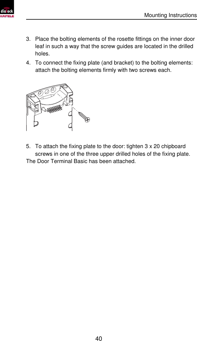      Mounting Instructions   40  3. Place the bolting elements of the rosette fittings on the inner door leaf in such a way that the screw guides are located in the drilled holes. 4. To connect the fixing plate (and bracket) to the bolting elements: attach the bolting elements firmly with two screws each.  5. To attach the fixing plate to the door: tighten 3 x 20 chipboard screws in one of the three upper drilled holes of the fixing plate. The Door Terminal Basic has been attached. 