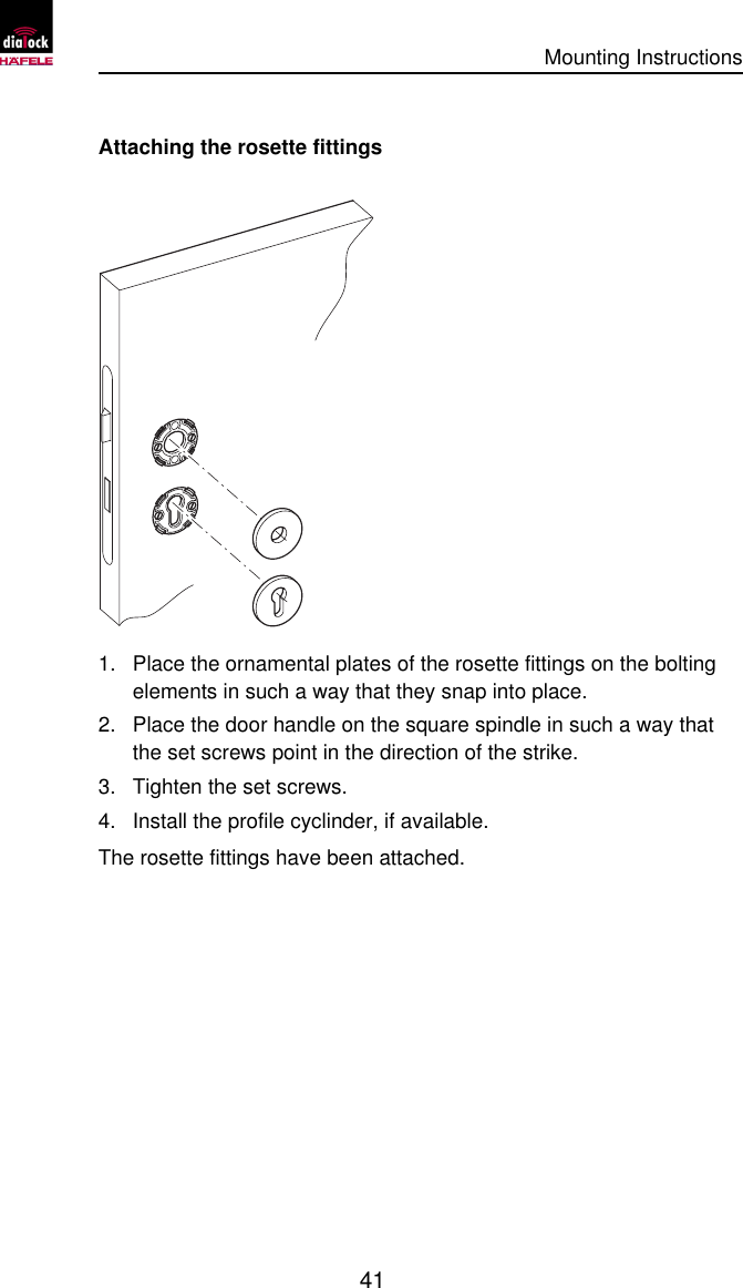      Mounting Instructions   41  Attaching the rosette fittings  1. Place the ornamental plates of the rosette fittings on the bolting elements in such a way that they snap into place. 2. Place the door handle on the square spindle in such a way that the set screws point in the direction of the strike. 3. Tighten the set screws. 4. Install the profile cyclinder, if available. The rosette fittings have been attached. 