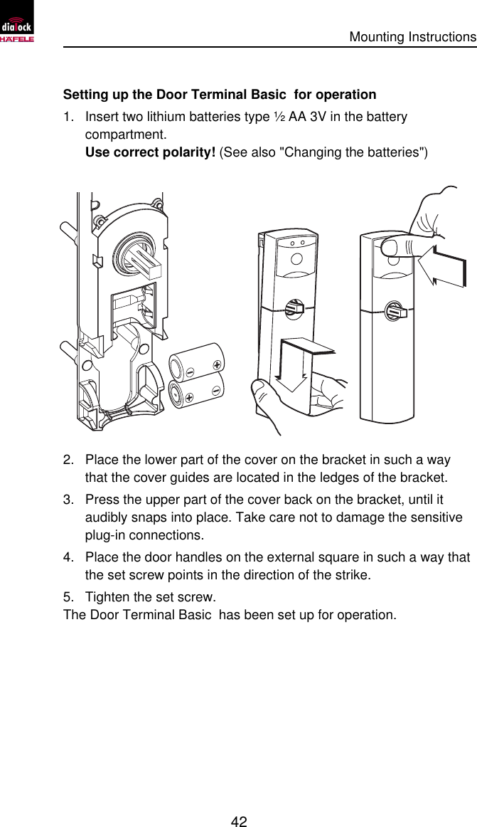      Mounting Instructions   42  Setting up the Door Terminal Basic  for operation 1. Insert two lithium batteries type ½ AA 3V in the battery compartment.  Use correct polarity! (See also &quot;Changing the batteries&quot;)  2. Place the lower part of the cover on the bracket in such a way that the cover guides are located in the ledges of the bracket. 3. Press the upper part of the cover back on the bracket, until it audibly snaps into place. Take care not to damage the sensitive plug-in connections. 4. Place the door handles on the external square in such a way that the set screw points in the direction of the strike. 5. Tighten the set screw. The Door Terminal Basic  has been set up for operation. 