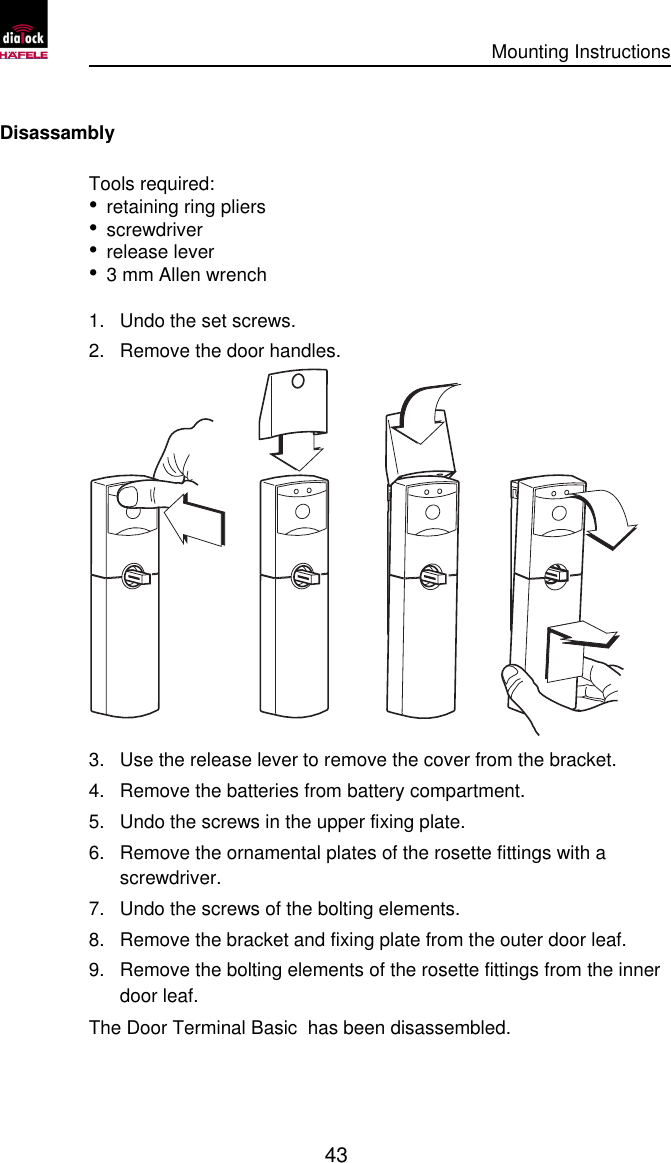      Mounting Instructions   43  Disassambly Tools required: • retaining ring pliers • screwdriver • release lever • 3 mm Allen wrench 1. Undo the set screws. 2. Remove the door handles.  3. Use the release lever to remove the cover from the bracket. 4. Remove the batteries from battery compartment. 5. Undo the screws in the upper fixing plate. 6. Remove the ornamental plates of the rosette fittings with a screwdriver. 7. Undo the screws of the bolting elements. 8. Remove the bracket and fixing plate from the outer door leaf. 9. Remove the bolting elements of the rosette fittings from the inner door leaf. The Door Terminal Basic  has been disassembled. 