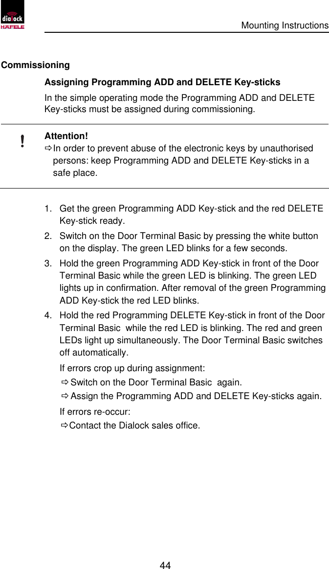      Mounting Instructions   44  Commissioning Assigning Programming ADD and DELETE Key-sticks In the simple operating mode the Programming ADD and DELETE Key-sticks must be assigned during commissioning.  Attention! Ö In order to prevent abuse of the electronic keys by unauthorised persons: keep Programming ADD and DELETE Key-sticks in a safe place.  1. Get the green Programming ADD Key-stick and the red DELETE Key-stick ready. 2. Switch on the Door Terminal Basic by pressing the white button on the display. The green LED blinks for a few seconds. 3. Hold the green Programming ADD Key-stick in front of the Door Terminal Basic while the green LED is blinking. The green LED lights up in confirmation. After removal of the green Programming ADD Key-stick the red LED blinks. 4. Hold the red Programming DELETE Key-stick in front of the Door Terminal Basic  while the red LED is blinking. The red and green LEDs light up simultaneously. The Door Terminal Basic switches off automatically. If errors crop up during assignment:  Ö Switch on the Door Terminal Basic  again.  Ö Assign the Programming ADD and DELETE Key-sticks again. If errors re-occur: Ö Contact the Dialock sales office.  