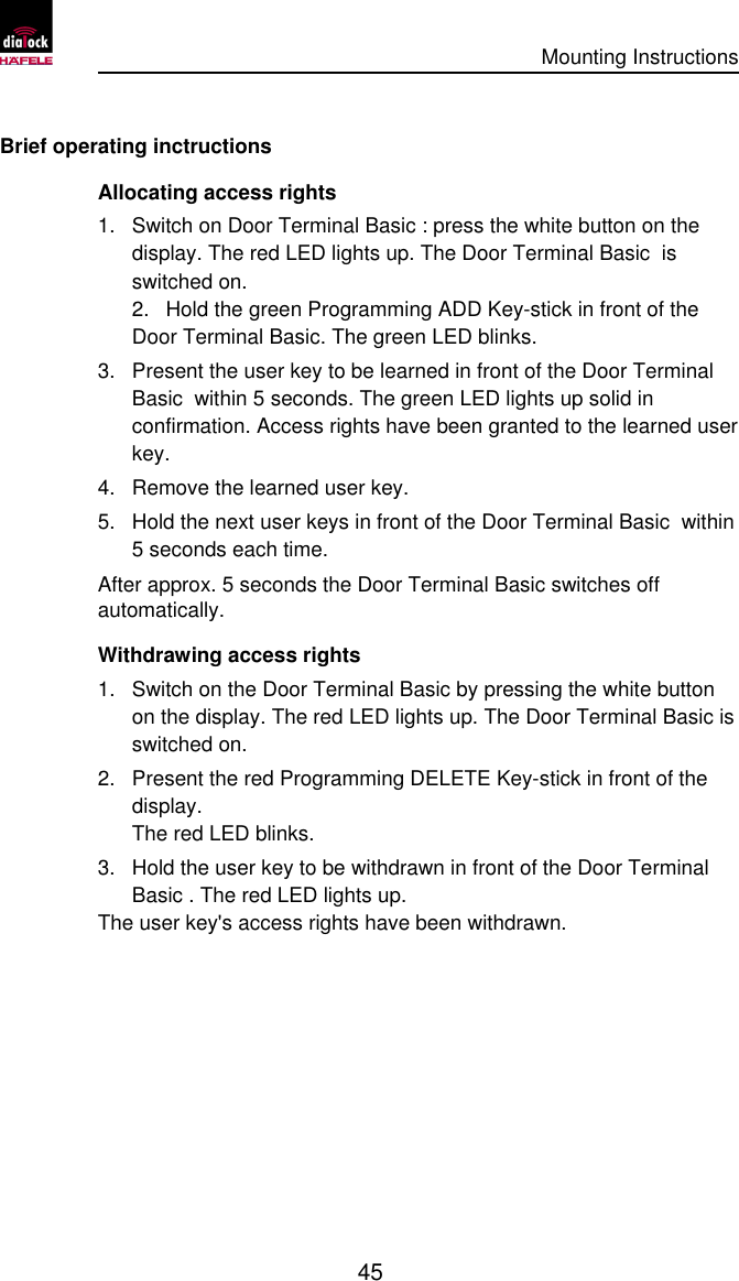      Mounting Instructions   45  Brief operating inctructions Allocating access rights 1. Switch on Door Terminal Basic : press the white button on the display. The red LED lights up. The Door Terminal Basic  is switched on. 2. Hold the green Programming ADD Key-stick in front of the Door Terminal Basic. The green LED blinks. 3. Present the user key to be learned in front of the Door Terminal Basic  within 5 seconds. The green LED lights up solid in confirmation. Access rights have been granted to the learned user key. 4. Remove the learned user key. 5. Hold the next user keys in front of the Door Terminal Basic  within 5 seconds each time. After approx. 5 seconds the Door Terminal Basic switches off automatically. Withdrawing access rights 1. Switch on the Door Terminal Basic by pressing the white button on the display. The red LED lights up. The Door Terminal Basic is switched on. 2. Present the red Programming DELETE Key-stick in front of the display. The red LED blinks. 3. Hold the user key to be withdrawn in front of the Door Terminal Basic . The red LED lights up. The user key&apos;s access rights have been withdrawn. 