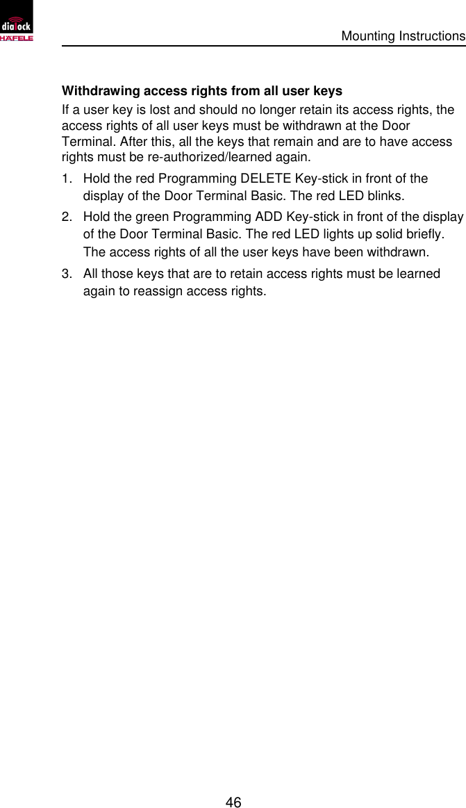      Mounting Instructions   46  Withdrawing access rights from all user keys If a user key is lost and should no longer retain its access rights, the access rights of all user keys must be withdrawn at the Door Terminal. After this, all the keys that remain and are to have access rights must be re-authorized/learned again. 1. Hold the red Programming DELETE Key-stick in front of the display of the Door Terminal Basic. The red LED blinks. 2. Hold the green Programming ADD Key-stick in front of the display of the Door Terminal Basic. The red LED lights up solid briefly. The access rights of all the user keys have been withdrawn. 3. All those keys that are to retain access rights must be learned again to reassign access rights. 