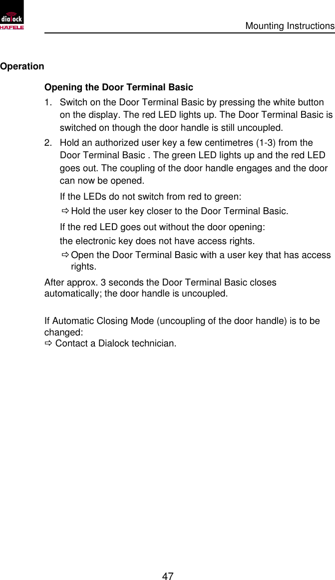      Mounting Instructions   47  Operation Opening the Door Terminal Basic  1. Switch on the Door Terminal Basic by pressing the white button on the display. The red LED lights up. The Door Terminal Basic is switched on though the door handle is still uncoupled. 2. Hold an authorized user key a few centimetres (1-3) from the Door Terminal Basic . The green LED lights up and the red LED goes out. The coupling of the door handle engages and the door can now be opened. If the LEDs do not switch from red to green:  Ö Hold the user key closer to the Door Terminal Basic. If the red LED goes out without the door opening: the electronic key does not have access rights.  Ö Open the Door Terminal Basic with a user key that has access rights. After approx. 3 seconds the Door Terminal Basic closes automatically; the door handle is uncoupled.  If Automatic Closing Mode (uncoupling of the door handle) is to be changed: Ö Contact a Dialock technician. 