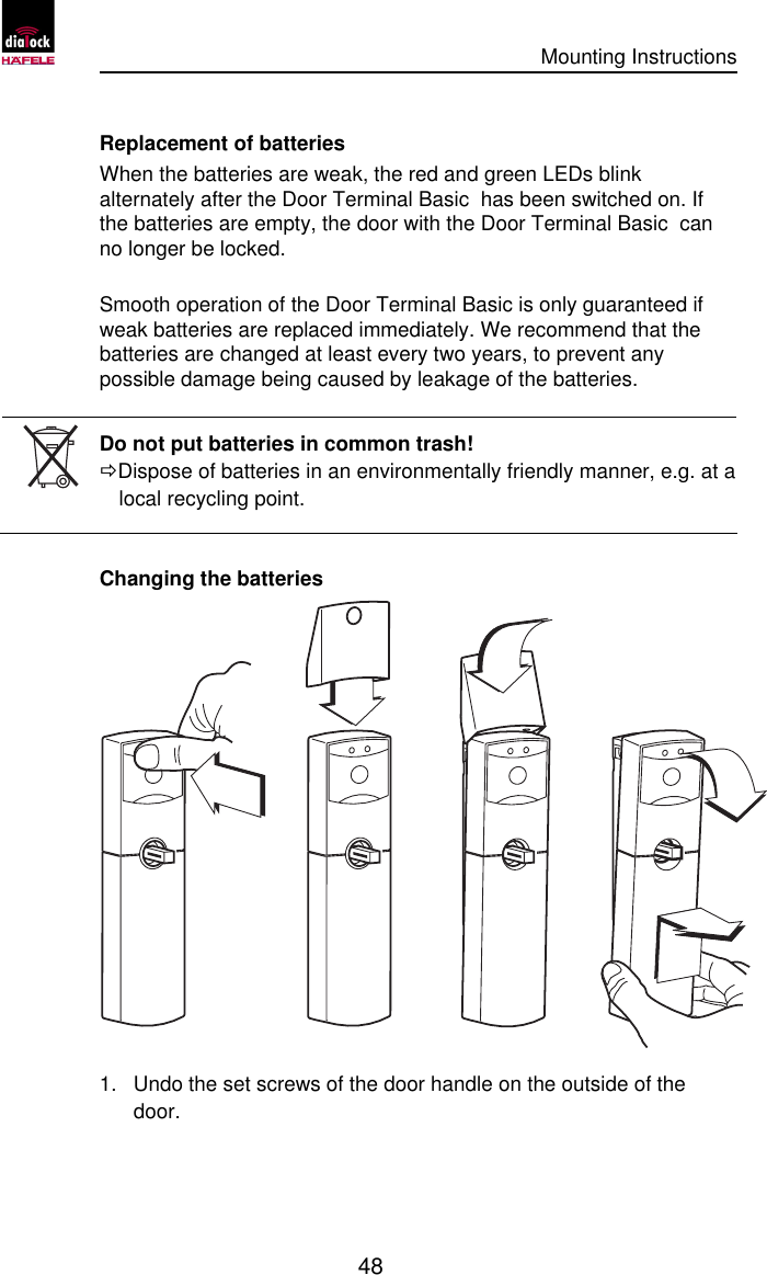      Mounting Instructions   48  Replacement of batteries When the batteries are weak, the red and green LEDs blink alternately after the Door Terminal Basic  has been switched on. If the batteries are empty, the door with the Door Terminal Basic  can no longer be locked.   Smooth operation of the Door Terminal Basic is only guaranteed if weak batteries are replaced immediately. We recommend that the batteries are changed at least every two years, to prevent any possible damage being caused by leakage of the batteries.   Do not put batteries in common trash! ÖDispose of batteries in an environmentally friendly manner, e.g. at a local recycling point.  Changing the batteries  1.  Undo the set screws of the door handle on the outside of the door. 