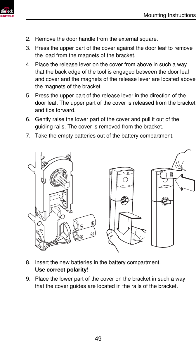      Mounting Instructions   49  2. Remove the door handle from the external square. 3. Press the upper part of the cover against the door leaf to remove the load from the magnets of the bracket. 4. Place the release lever on the cover from above in such a way that the back edge of the tool is engaged between the door leaf and cover and the magnets of the release lever are located above the magnets of the bracket. 5. Press the upper part of the release lever in the direction of the door leaf. The upper part of the cover is released from the bracket and tips forward. 6. Gently raise the lower part of the cover and pull it out of the guiding rails. The cover is removed from the bracket. 7. Take the empty batteries out of the battery compartment.  8. Insert the new batteries in the battery compartment.  Use correct polarity! 9. Place the lower part of the cover on the bracket in such a way that the cover guides are located in the rails of the bracket. 