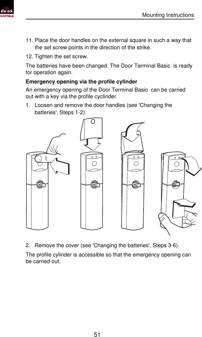      Mounting Instructions   51  11. Place the door handles on the external square in such a way that the set screw points in the direction of the strike. 12. Tighten the set screw. The batteries have been changed. The Door Terminal Basic  is ready for operation again. Emergency opening via the profile cylinder An emergency opening of the Door Terminal Basic  can be carried out with a key via the profile cyclinder. 1. Loosen and remove the door handles (see &apos;Changing the batteries&apos;, Steps 1-2).  2. Remove the cover (see &apos;Changing the batteries&apos;, Steps 3-6). The profile cylinder is accessible so that the emergency opening can be carried out. 